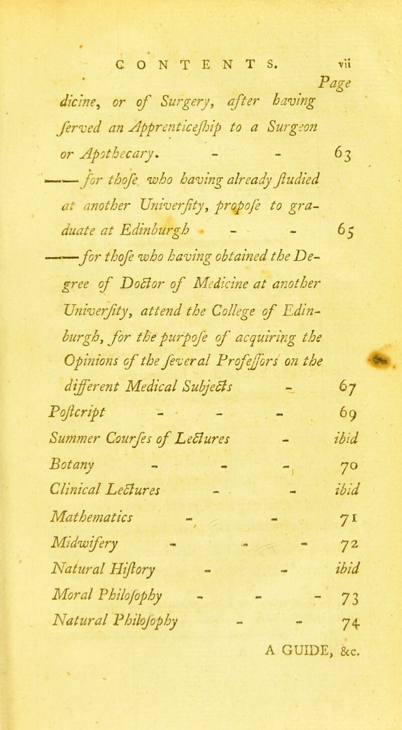 Page dicine, or of Surgery, after having ferved an Apprenticefip to a Surgeon or Apothecary. - - 63 —— for thofe who having already fudied at another XJniverfty, propofe to gra- duate at Edinburgh • - 65 ——for thofe who having obtained the De- gree of Do51 or of Medicine at another XJniverfty, attend the College of Edin- burgh, for the purpofe of acquiring the Opinions of the fever al Profejfors on the different Medical Sub]eels 67 Pojlcript - ' 69 Summer Courfes of Ledlures ibid Botanv y 7° Clinical Lectures - ibid Mathematics / 7l Midwifery 72 Natural Hiftory ibid Moral Philojophy - 73 Natural Philojophy 74 A GUIDE, &c.