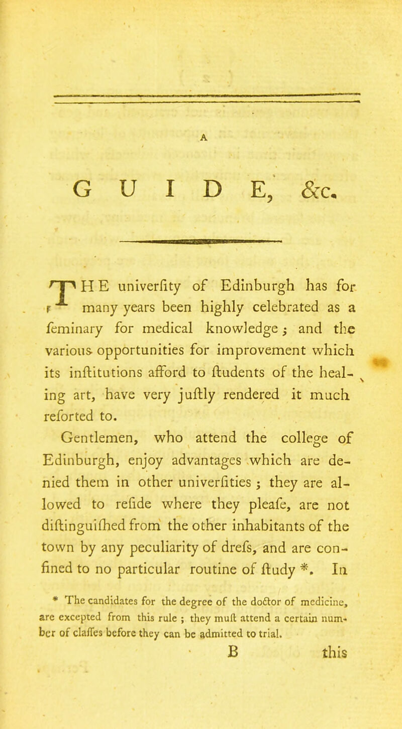 A GUIDE, &c. nn H E univerfity of Edinburgh has for r A many years been highly celebrated as a feminary for medical knowledge; and the various opportunities for improvement which its inftitutions afford to ftudents of the heal- ing art, have very juftly rendered it much reforted to. Gentlemen, who attend the college of Edinburgh, enjoy advantages which are de- nied them in other univerfities ; they are al- lowed to refide where they pleafe, are not diftinguilhed from the other inhabitants of the town by any peculiarity of drefs, and are con- fined to no particular routine of ftudy *. In * The candidates for the degree of the do&or of medicine, are excepted from this rule ; they muft attend a certain num- ber of dalles before they can be admitted to trial. B this