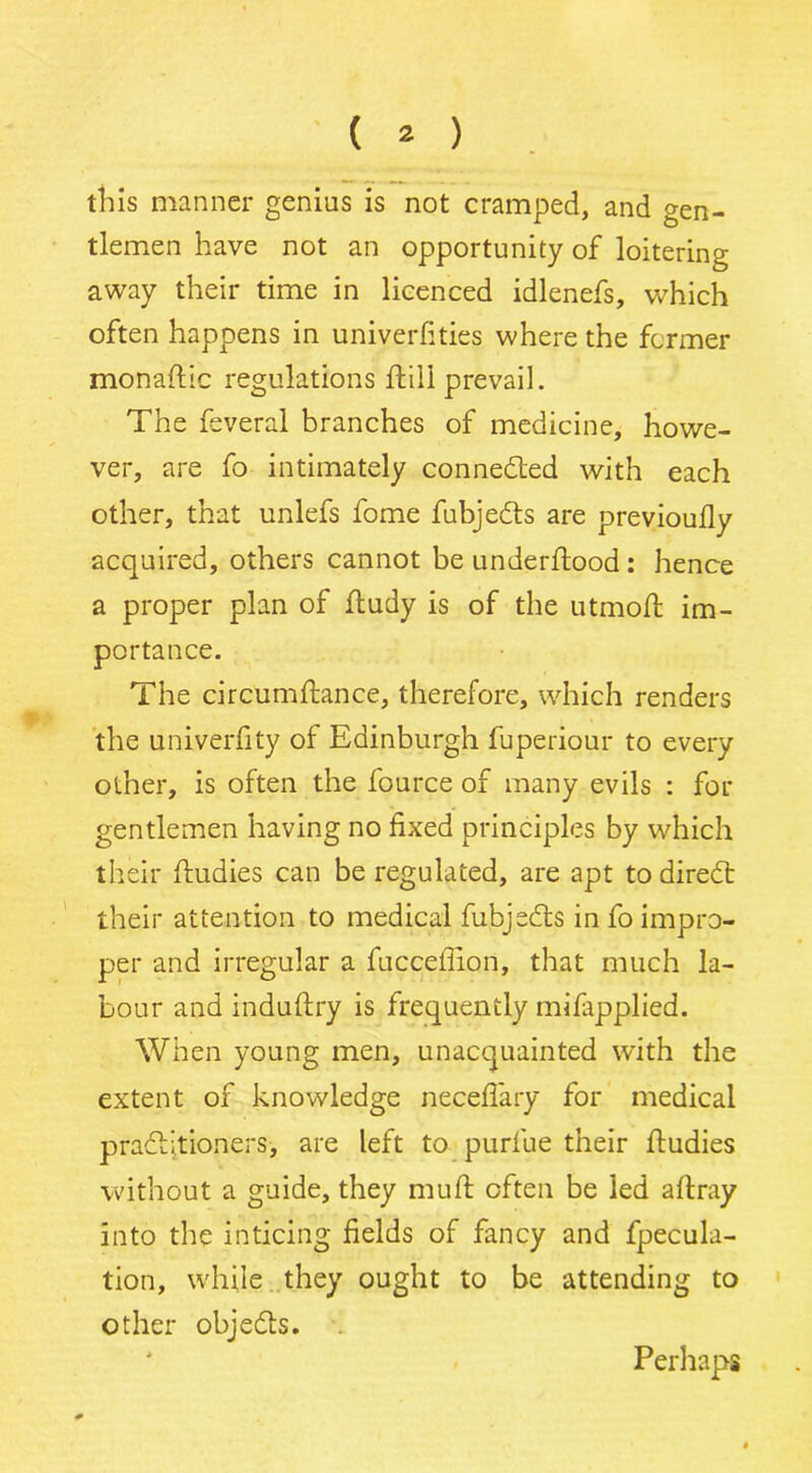 tills manner genius is not cramped, and gen- tlemen have not an opportunity of loitering away their time in licenced idlenefs, which often happens in univerfities where the former monaflic regulations flill prevail. The feveral branches of medicine, howe- ver, are fo intimately connected with each other, that unlefs fome fubjedts are previoully acquired, others cannot be underflood : hence a proper plan of fludy is of the utmofl im- portance. The circumflance, therefore, which renders the univerfity of Edinburgh fuperiour to every other, is often the fource of many evils : for gentlemen having no fixed principles by which their fludies can be regulated, are apt to diredt their attention to medical fubjedls in fo impro- per and irregular a fucceffion, that much la- bour and induflry is frequently mifapplied. When young men, unacquainted with the extent of knowledge neceflary for medical pradljtioners, are left to purfue their fludies without a guide, they mull often be led aflray into the inticing fields of fancy and fpecula- tion, while they ought to be attending to other objedts. Perhaps