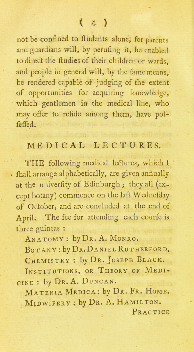 not be confined to ftudents alone, for parents and guardians will, by perufing it, be enabled todiredl the ftudies of their children or wards, and people in general will, by the fame means, be rendered capable of judging of the extent of opportunities for acquiring knowledge, which gentlemen in the medical line, who may offer to refide among them, have pof- feffed. MEDICAL LECTURES. THE following medical lectures, which I . fhall arrange alphabetically, are given annually at the univerfity of Edinburgh ; they all (ex- cept botany) commence on the laft Wednefday of October, and are concluded at the end of April. The fee for attending each courfe is three guineas : Anatomy: by Dr. A. Monro. Bo tany : by Dr. Daniel Rutherford. Chemistry : by Dr. Joseph Black. Institutions, or Theory of Medi- cine : by Dr. A. Duncan. Materia Medica: by Dr. Fr. Home. Midwifery : by Dr. A. Hamilton. Practice