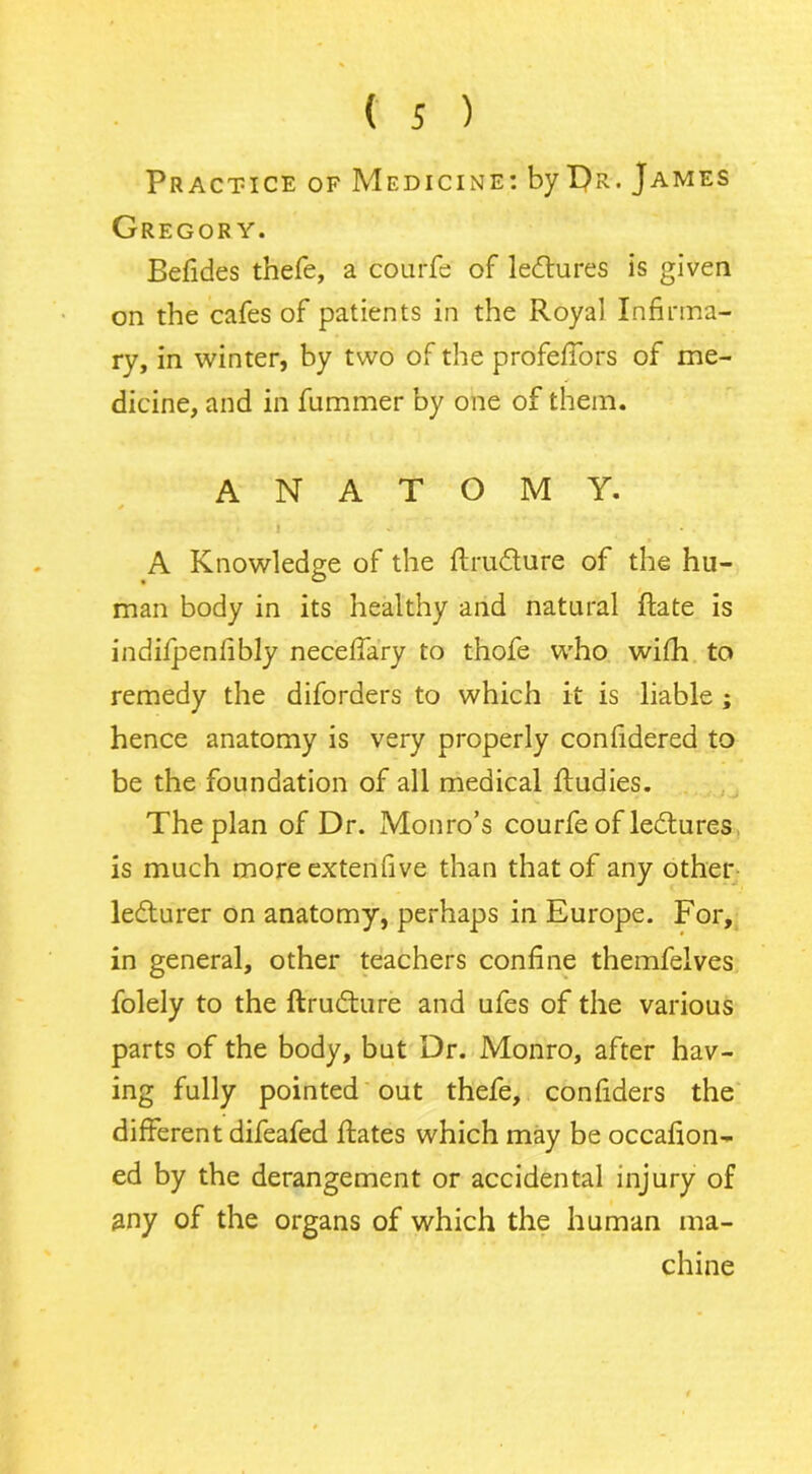 Practice of Medicine: by I)r. James Gregory. Befides thefe, a courfe of lectures is given on the cafes of patients in the Royal Infirma- ry, in winter, by two of the profefTors of me- dicine, and in fummer by one of them. ANATOMY. i A Knowledge of the Rru&ure of the hu- man body in its healthy and natural Rate is indifpenlibly neceffary to thofe who wifh to remedy the diforders to which it is liable ; hence anatomy is very properly confidered to be the foundation of all medical Rudies. The plan of Dr. Monro’s courfe of lectures is much moreextenfive than that of any other ledlurer on anatomy, perhaps in Europe. For, in general, other teachers confine themfelves folely to the Rrudture and ufes of the various parts of the body, but Dr. Monro, after hav- ing fully pointed out thefe, confiders the different difeafed Rates which may be occafion- ed by the derangement or accidental injury of any of the organs of which the human ma- chine