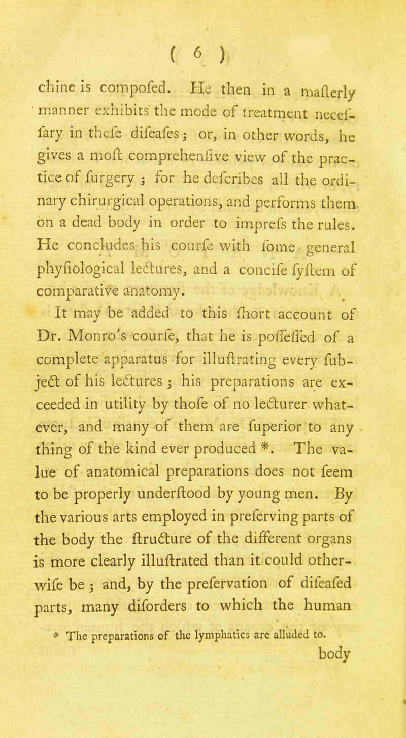 chine is compofed. He then in a mafterly manner exhibits the mode of treatment necef- w ti >1^ difeafes , or, in other words, he gives a mofl compreheniive view of the prac- tice of furgery ; for he defcribes all the ordi- nary chirurgical operations, and performs them on a dead body in order to imprefs the rules. He concludes his courfe with l'ome general phyfiological ledtures, and a concife fyflem of comparative anatomy. it may be added to this fhort account of Dr. Monro’s courfe, that he is pofleffed of a complete apparatus for illuftrating everv fub- jedt of his ledtures 5 his preparations are ex- ceeded in utility by thofe of no ledturer what- ever, and many of them are fuperior to any thing of the kind ever produced *. The va- lue of anatomical preparations does not feem to be properly underftood by young men. By the various arts employed in preferving parts of the body the ftrudture of the different organs is more clearly illuftrated than it could other- wife be • and, by the prefervation of difeafed parts, many diforders to which the human * The preparations of the lymphatics are alluded to. body