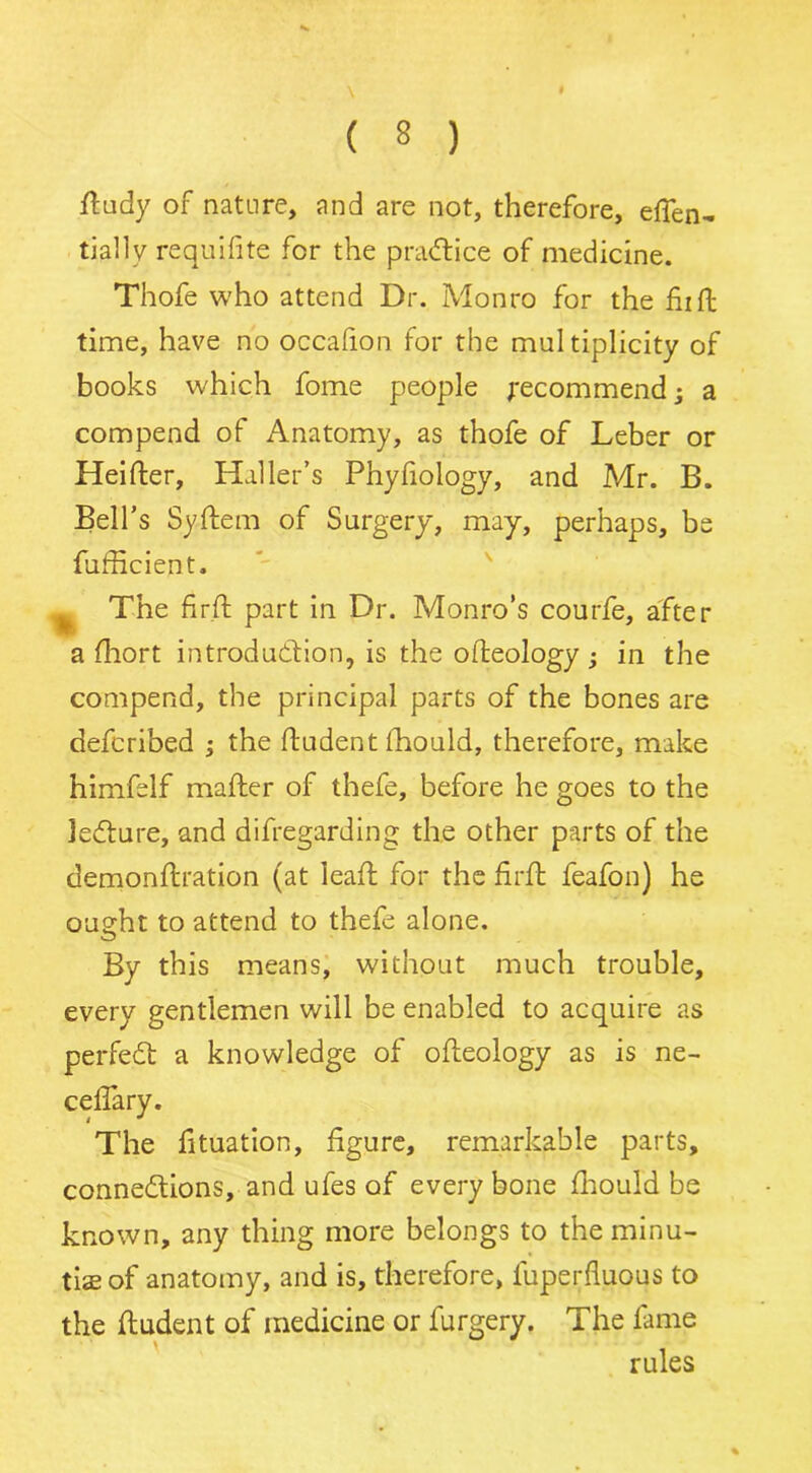 ftudy of nature, and are not, therefore, effen- tially requifite for the practice of medicine. Thofe who attend Dr. Monro for the fiift time, have no occafion for the multiplicity of books which fome people recommend; a compend of Anatomy, as thofe of Leber or Heifter, Haller’s Phyfiology, and Mr. B. Bell’s Syftem of Surgery, may, perhaps, be fufficient. ^ The fir ft part in Dr. Monro’s courfe, after a fhort introduction, is the ofteology • in the compend, the principal parts of the bones are defcribed ; the ftudent ftiould, therefore, make himfelf mafter of thefe, before he goes to the lecture, and difregarding the other parts of the demonftration (at leaf; for the firft feafon) he ought to attend to thefe alone. By this means, without much trouble, every gentlemen will be enabled to acquire as perfect a knowledge of ofteology as is ne- ceflary. The fituation, figure, remarkable parts, connections, and ufes of every bone fhould be known, any thing more belongs to the minu- tiae of anatomy, and is, therefore, luperfluous to the ftudent of medicine or furgery. The fame rules