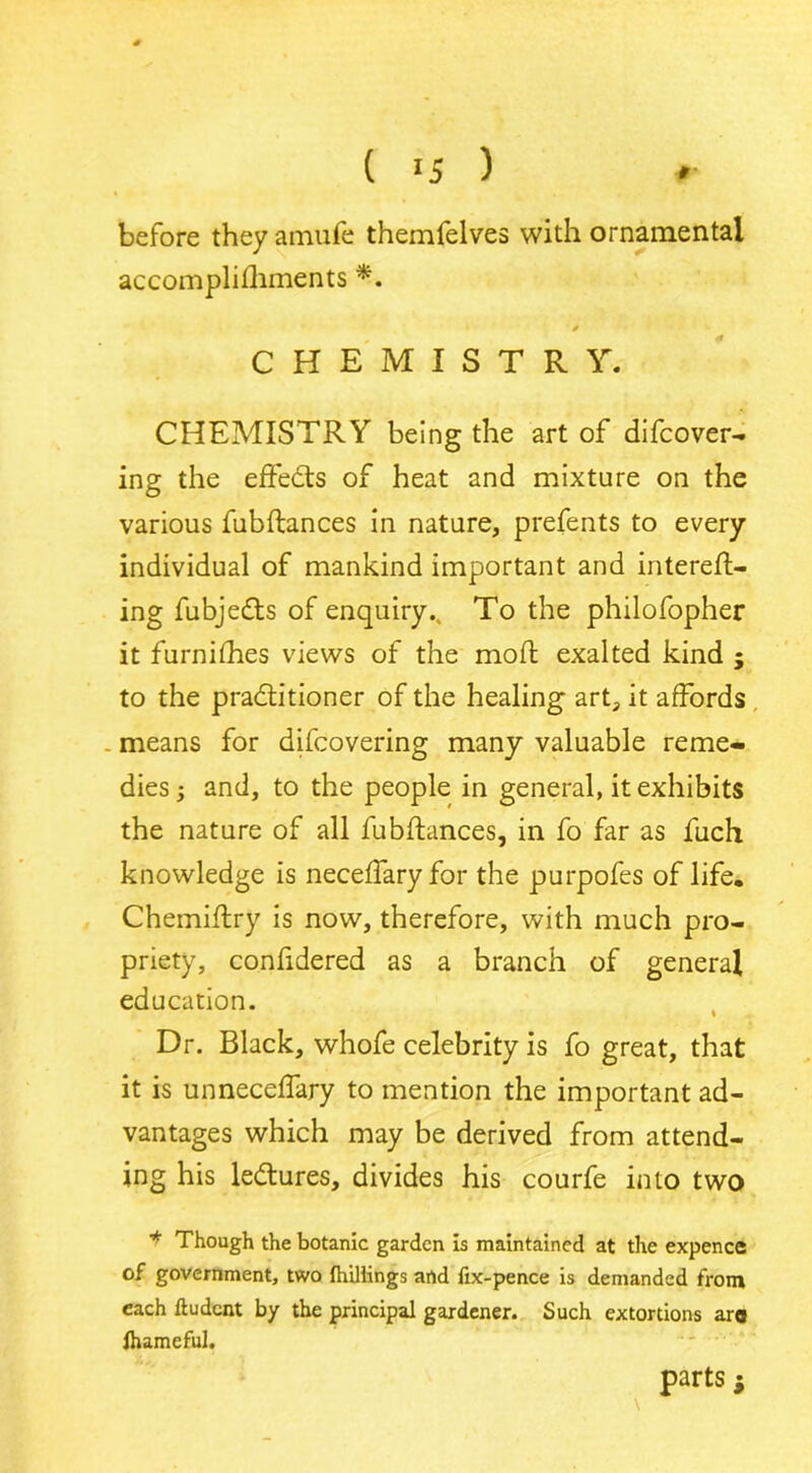 before they amufe themfelves with ornamental accomplifliments * CHEMISTRY. CHEMISTRY being the art of difcover- ing the effedts of heat and mixture on the various fubftances in nature, prefents to every individual of mankind important and intereft- ing fubjedts of enquiry., To the philofopher it furnifhes views of the moft exalted kind ; to the practitioner of the healing art, it affords means for difcovering many valuable reme- dies 3 and, to the people in general, it exhibits the nature of all fubftances, in fo far as fuch knowledge is neceffary for the purpofes of life. Chemiftry is now, therefore, with much pro- priety, confidered as a branch of general education. Dr. Black, whofe celebrity is fo great, that it is unneceffary to mention the important ad- vantages which may be derived from attend- ing his ledtures, divides his courfe into two ■* Though the botanic garden is maintained at the expence of government, two Ihillings and fix-pence is demanded from each ftudent by the principal gardener. Such extortions ara lhameful. parts $