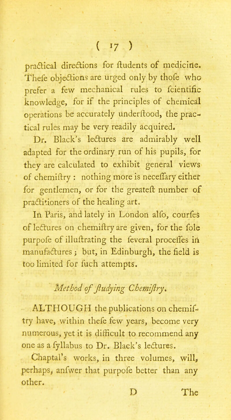 ( >7 ) • practical directions for ftudents of medicine. Thefe objections are urged only by thofe who prefer a few mechanical rules to fcientific knowledge, for if the principles of chemical operations be accurately underftood, the prac- tical rules may be very readily acquired. Dr. Black’s lectures are admirably well adapted for the ordinary run of his pupils, for they are calculated to exhibit general views of chemiftry : nothing more is necelfary either for gentlemen, or for the greateft number of practitioners of the healing art. In Paris, and lately in London alfo, courfes of lectures on chemiftry are given, for the foie purpofe of illuftrating the feveral procefles in manufactures ; but, in Edinburgh, the field is too limited for fuch attempts. Method of fudying Chemiftry. ALTHOUGH the publications on chemif- try have, within thefe few years, become very numerous, yet it is difficult to recommend any one as a fyllabus to Dr. Black’s lectures. Chaptal’s works, in three volumes, will, perhaps, anfwer that purpofe better than any other.