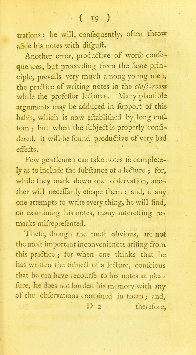 { >9 ) trations: he will, confequently, often throw afide his notes with difguft. Another error, produdtive of worfe confe- quences, but proceeding from the fame prin- ciple, prevails very much among young men, the pradtice of writing notes in the clafs-room while the profelTor ledtures. Many plaufible arguments may be adduced in fupport of this habit, which is now eftablithed by long cuf. tom ; but when the fubjedt is properly confi- dered, it will be found produdtive of very bad effedts. Few gentlemen can take notes fo complete- ly as to include the fubftance of a ledture -3 for, while they mark down one obfervation, ano- ther will neceflarily efcape them : and, if any one attempts to write every thing, he will find, on examining his notes, many interefting re- marks mifreprefen ted. Thefe, though the mo ft obvious, are not the molt important inconveniences arifing from this pradtice ; for when one thinks that he has written the fubjedt of a ledture, conlcious that he can have recourfe to his notes at plea- fure, he does not burden his memory with any of the obfervations contained in them; and, D 2 therefore.