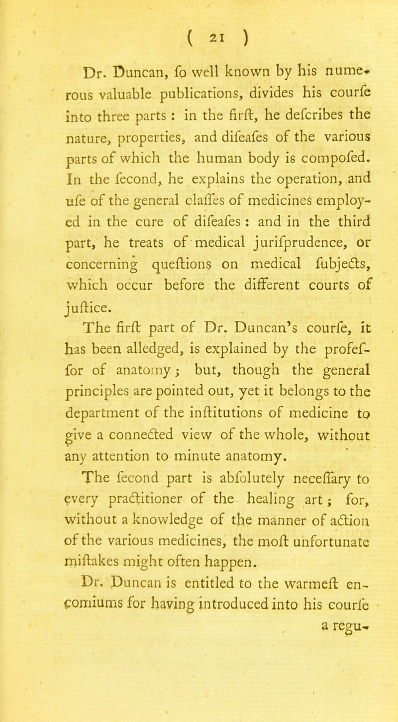 Dr. Duncan, fo well known by his nume* rous valuable publications, divides his courfe into three parts : in the firft, he defcribes the nature, properties, and difeafes of the various parts of which the human body is compofed. In the fecond, he explains the operation, and ufe of the general dalles of medicines employ- ed in the cure of difeafes : and in the third part, he treats of medical jurifprudence, or concerning queftions on medical fubjects, which occur before the different courts of juffice. The firft part of Dr. Duncan’s courfe, it has been alledged, is explained by the profef- for of anatomy; but, though the general principles are pointed out, yet it belongs to the department of the inftitutions of medicine to give a connected view of the whole, without any attention to minute anatomy. The fecond part is abfolutely neceffary to every practitioner of the healing art; for, without a knowledge of the manner of action of the various medicines, the mofl unfortunate miftakes might often happen. Dr, Duncan is entitled to the warmed: en- comiums for having introduced into his courfe a regu-