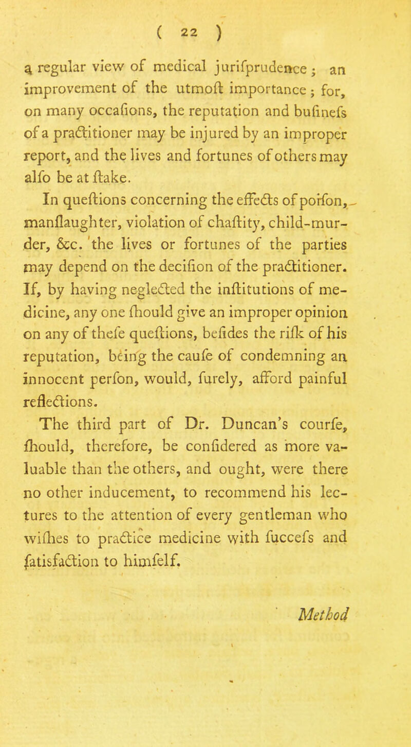 3 regular view of medical jurifprudence ; an improvement of the utmofl importance; for, on many occafions, the reputation and bufinefs of a practitioner may be injured by an improper report, and the lives and fortunes of others may alfo be at flake. In queflions concerning the effeCts of poifon,^ manflaughter, violation of chaflity, child-mur- der, &c. the lives or fortunes of the parties may depend on the decifion of the practitioner. If, by having negleCted the inflitutions of me- dicine, any one fhould give an improper opinion on any of thefe queflions, befides the rifk of his reputation, being the caufe of condemning an innocent perfon, would, furely, afford painful reflections. The third part of Dr. Duncan’s courfe, fhould, therefore, be confidered as more va- luable than the others, and ought, were there no other inducement, to recommend his lec- tures to the attention of every gentleman who wifhes to pradice medicine with fuccefs and fui&faCtion to himfelf. Method