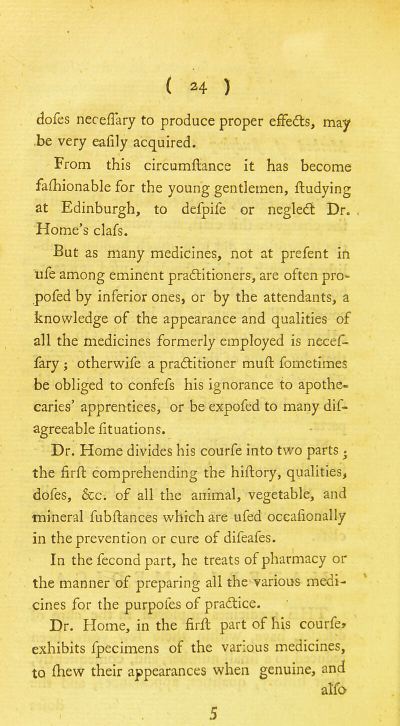 doles neceflary to produce proper effects, may be very eafily acquired. From this circumftance it has become falhionable for the young gentlemen, ftudying at Edinburgh, to defpife or negleCt Dr. . Home’s clafs. But as many medicines, not at prefent in ufe among eminent practitioners, are often pro* pofed by inferior ones, or by the attendants, a knowledge of the appearance and qualities of all the medicines formerly employed is necef- fary ; otherwife a practitioner muft fometimes be obliged to confefs his ignorance to apothe- caries’ apprentices, or be expofed to many dif- agreeable lituations. Dr. Home divides his courfe into two parts • the firft comprehending the hiftory, qualities, dofes, &c. of all the animal, vegetable, and mineral fubftances which are ufed occafionally in the prevention or cure of difeafes. In the fecond part, he treats of pharmacy or the manner of preparing all the various medi- cines for the purpoles of practice. Dr. Home, in the firft part of his courfe* exhibits fpecimens of the various medicines, to fhew their appearances when genuine, and alfo 5