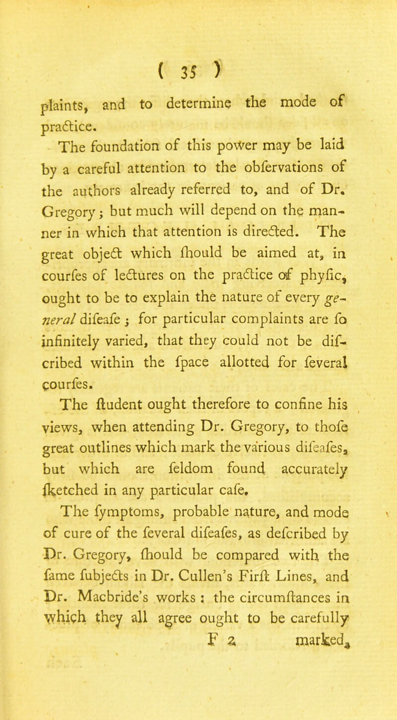 plaints, and to determine the mode of practice. The foundation of this power may be laid by a careful attention to the obfervations of the authors already referred to, and of Dr. Gregory; but much will depend on the man- ner in which that attention is direfled. The great objedt which fhould be aimed at, in courfes of ledtures on the practice of phyfic, ought to be to explain the nature of every ge- neral difeafe j for particular complaints are fo infinitely varied, that they could not be dif- cribed within the fpace allotted for feveral courfes. The fludent ought therefore to confine his views, when attending Dr. Gregory, to thofe great outlines which mark the various difeafesa but which are feldom found, accurately iketched in any particular cafe. The fymptoms, probable nature, and mode of cure of the feveral difeafes, as defcribed by Dr. Gregory, fhould be compared with the fame fubjedts in Dr. Cullen’s Firfl Lines, and Dr. Macbride’s works : the circumftances in which they all agree ought to be carefully F z marked*