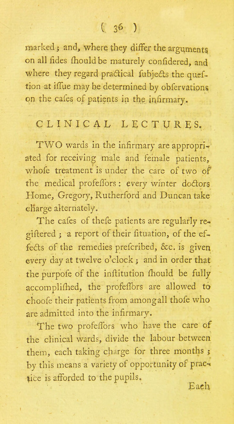 marked -y and, where they differ the arguments on all tides fhouldbe maturely confidered, and where they regard pradlical fubjedts the quef- tion at iffue may be determined by obfervations on the cafes of patients in the inffrmary. CLINICAL LECTURES. TWO wards in the infirmary are appropri- ated for receiving male and female patients, whofe treatment is under the care of two of the medical profeffors: every winter dodtors Home, Gregory, Rutherford and Duncan take charge alternately. The cafes of thefe patients are regularly re- giftered ; a report of their fituation, of the ef- fedts of the remedies prefcribed, &c. is given every day at twelve o’clock; and in order that the purpofe of the inflitution fhould be fully accomplifhed, the profeffors are allowed to choofe their patients from amongall thofe who are admitted into the infirmary. The two profeffors who have the care of the clinical wards, divide the labour between them, each taking charge for three months ; by this means a variety of opportunity of prac-« lice is afforded to the pupils. r ' Each l