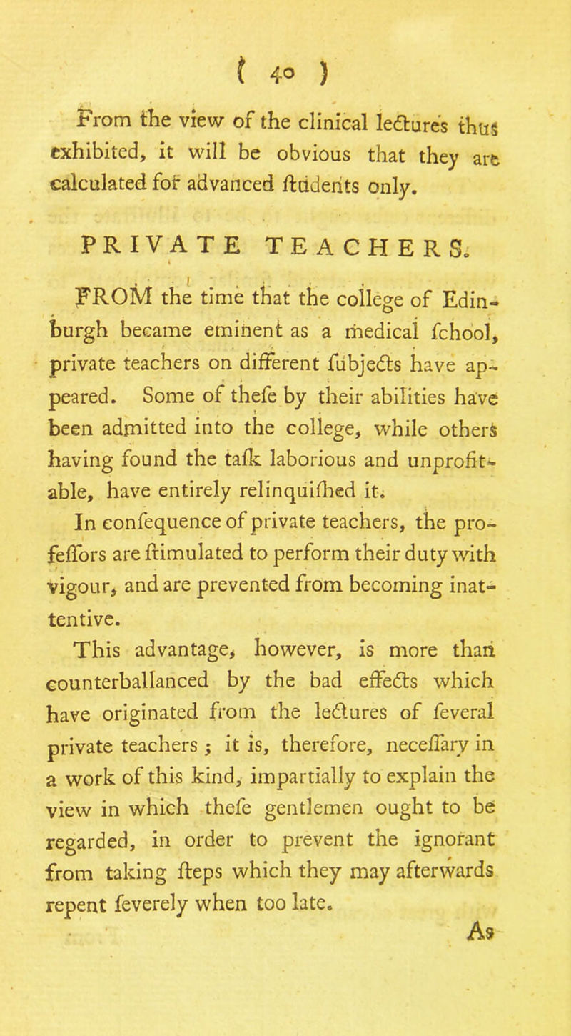 ( 4° ) From the view of the clinical ledures thus exhibited, it will be obvious that they are calculated for advanced ftuderits only. PRIVATE TEACHERS. \ FROM the time that the college of Edin- burgh became eminent as a medical fchool, private teachers on different fubjedts have ap- peared. Some of thefe by their abilities have been admitted into the college, while others having found the talk laborious and unprofit- able, have entirely relinquifhed it. In confequence of private teachers, the pro- feffors are frimulated to perform their duty with vigour, and are prevented from becoming inat- tentive. This advantage, however, is more thaii counterballanced by the bad effedts which have originated from the ledtures of feveral private teachers ; it is, therefore, neceffary in a work of this kind, impartially to explain the view in which thefe gentlemen ought to be regarded, in order to prevent the ignorant from taking fleps which they may afterwards repent feverely when too late. A9