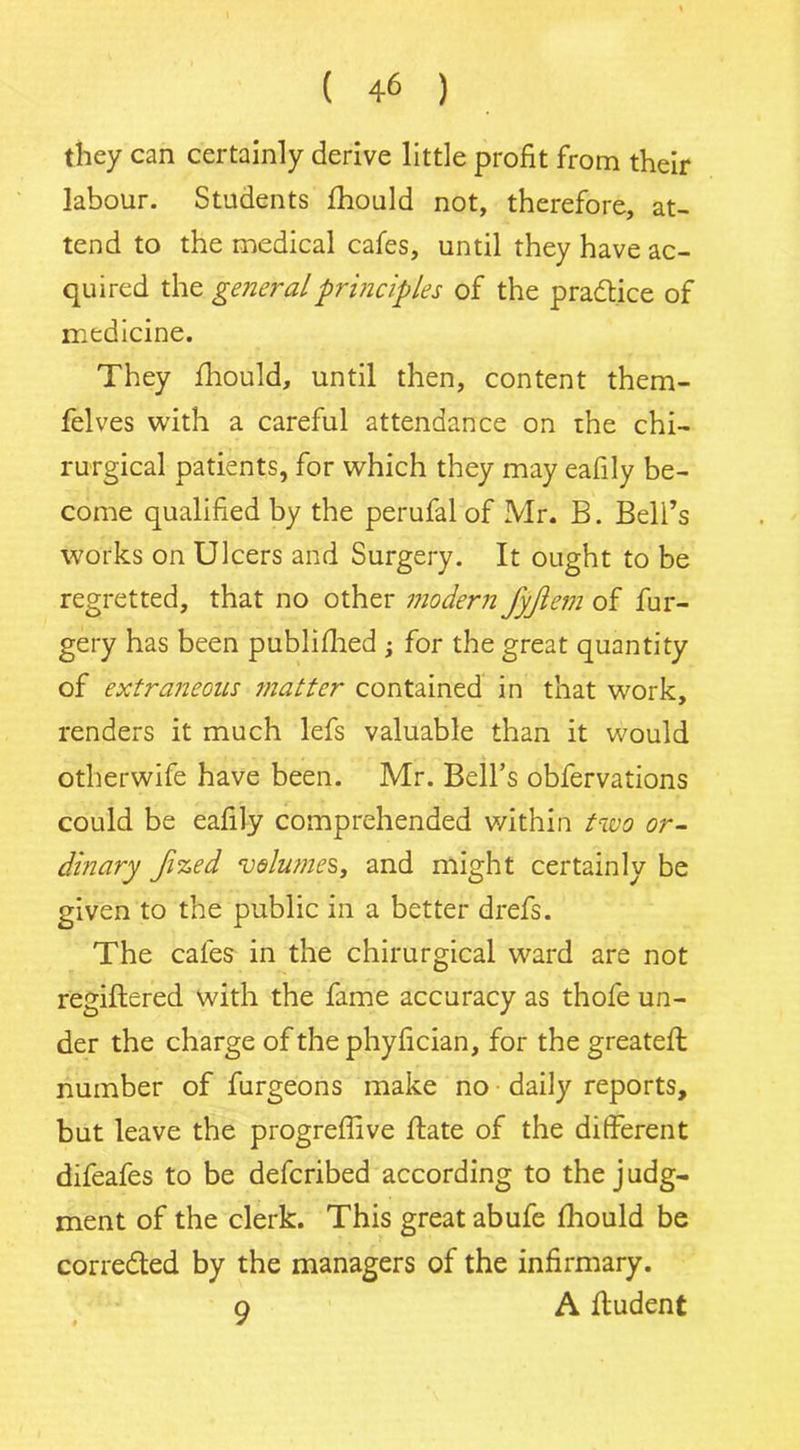 they can certainly derive little profit from their labour. Students fhould not, therefore, at- tend to the medical cafes, until they have ac- quired the general principles of the practice of medicine. They fhould, until then, content them- felves with a careful attendance on the chi- rurgical patients, for which they may eafily be- come qualified by the perufal of Mr. B. Beli’s works on Ulcers and Surgery. It ought to be regretted, that no other modern fyjlem of fur- gery has been publifhed ; for the great quantity of extraneous matter contained in that work, renders it much lefs valuable than it would otherwife have been. Mr. Bell’s obfervations could be eafily comprehended within two or- dinary Jized volumes, and might certainly be given to the public in a better drefs. The cafes in the chirurgical ward are not regiftered with the fame accuracy as thofe un- der the charge of the phyfician, for the greateft number of furgeons make no daily reports, but leave the progreffive ffate of the different difeafes to be defcribed according to the judg- ment of the clerk. This great abufe fhould be corredled by the managers of the infirmary. 9 A fludent