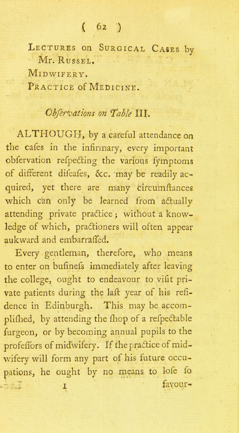 Lectures on Surgical Cases by Mr. Russel. Midwifery. Practice of Medicine. Obfervations on Table III. ALTHOUGH, by a careful attendance on the cafes in the infirmary, every important obfervation refpedting the various fymptoms of different difeafes, &c. may be readily ac- quired, yet there are many tircutnflances which can only be learned from actually attending private practice; without a know- ledge of which, pradtioners will often appear aukward and embarrafled. Every gentleman, therefore, who means to enter on bufinefs immediately after leaving the college, ought to endeavour to vifit pri- vate patients during the lafb year of his refi- dence in Edinburgh. This may be accom- plifhed, by attending the fhop of a refpedtable furgeon, or by becoming annual pupils to the profeffors of midwifery. If thepra&ice of mid- wifery will form any part of his future occu- pations, he ought by no means to lofe fo x favour-