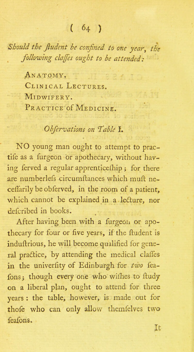 Should the fiudent be confined to one year, the following clafies ought to be attended: Anatomy. Clinical Lectures. Midwifery. Practice of Medicine. * • * • — * • • —» * . • » i 1 Obfer vat ions on 'Table I. NO young man ought to attempt to prac- tife as a furgeon or apothecary, without hav- ing ferved a regular apprenticelhip ; for there are numberlefs circumltances which mull ne- celfarily be obferved, in the room of a patient, which cannot be explained in a ledture, nor defcribed in books. After having been with a furgeon or apo- thecary for four or five years, if the ftudent is induflrious, he will become qualified for gene- ral pradtice, by attending the medical dalles in the univerfity of Edinburgh for two fea- fons; though every one who wilhes to ftudy on a liberal plan, ought to attend for three years : the table, however, is made out for thofe who can only allow themfelves two feafons. It