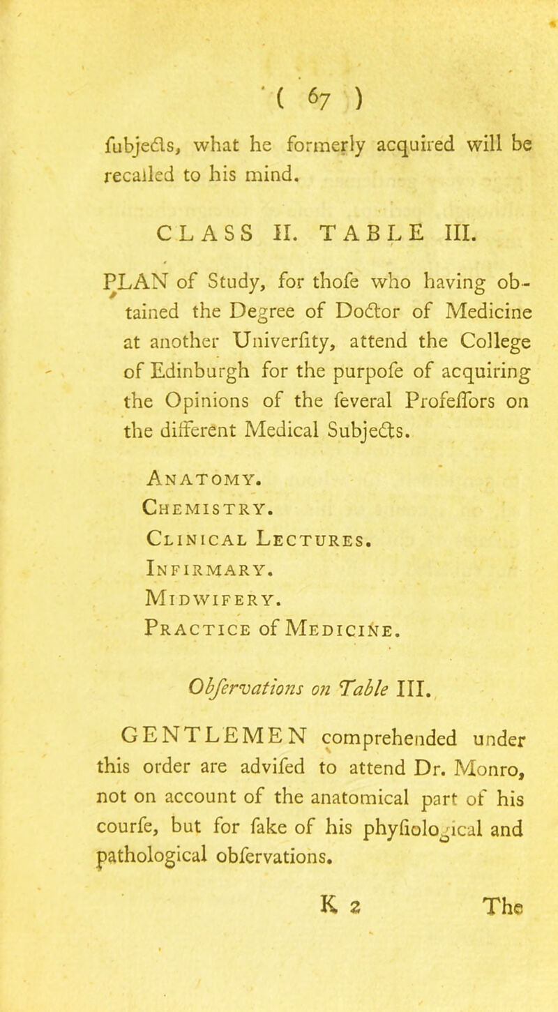 fubjeds, what he formerly acquired will be recalled to his mind. CLASS II. TABLE III. PLAN of Study, for thofe who having ob- tained the Degree of Dodor of Medicine at another Univerfity, attend the College of Edinburgh for the purpofe of acquiring the Opinions of the feveral Profeifors on the different Medical Subjeds. Anatomy. Chemistry. Clinical Lectures. Infirmary. Midwifery. Practice of Medicine. Obfervations on Table III. GENTLEMEN comprehended under this order are advifed to attend Dr. Monro, not on account of the anatomical part of his courfe, but for fake of his phyfiological and pathological obfervations. K a The