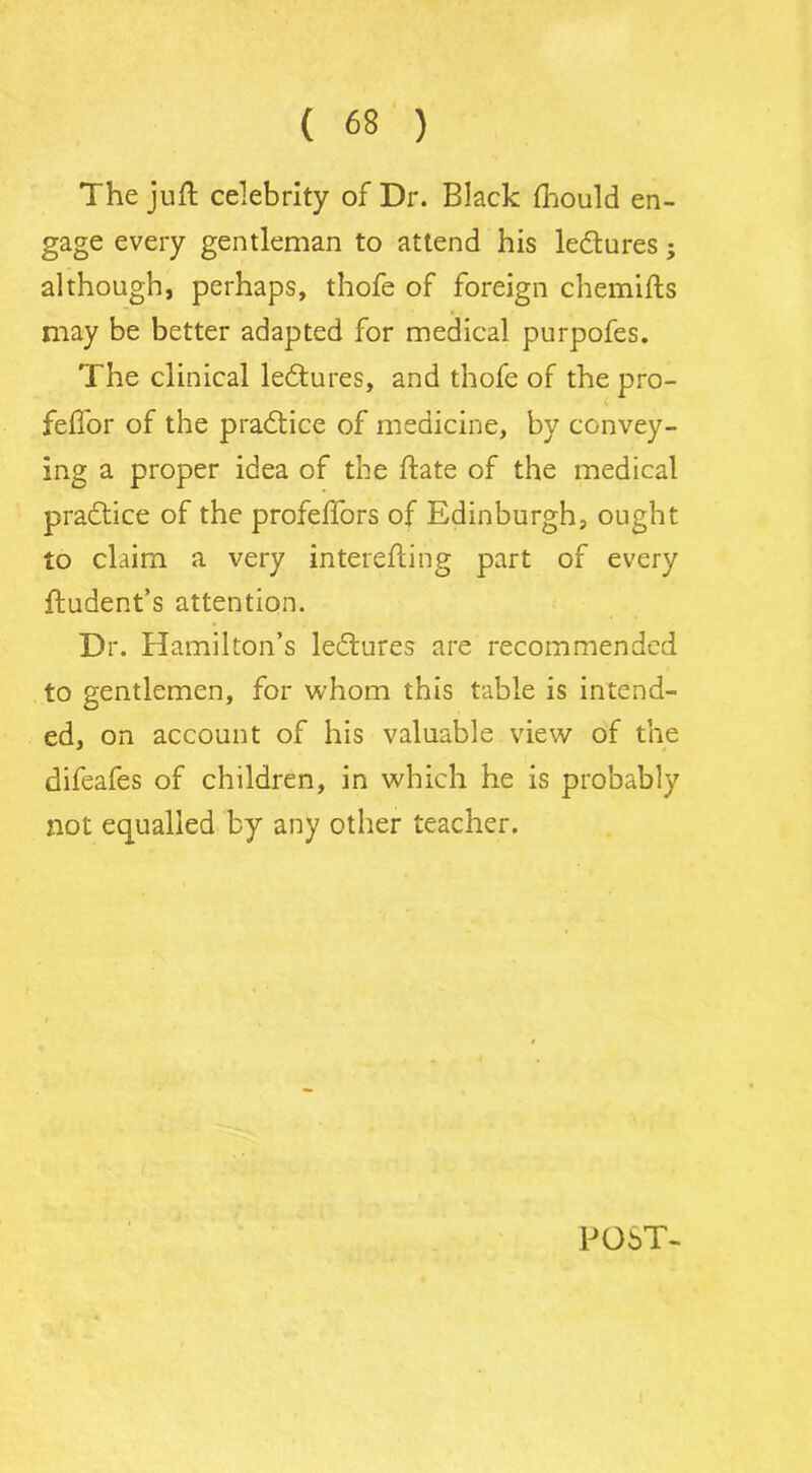 The juft celebrity of Dr. Black fhould en- gage every gentleman to attend his ledtures; although, perhaps, thofe of foreign chemifts may be better adapted for medical purpofes. The clinical ledtures, and thofe of the pro- feftor of the practice of medicine, by convey- ing a proper idea of the ftate of the medical practice of the profeffors of Edinburgh, ought to claim a very interefting part of every ftudent’s attention. Dr. Hamilton’s ledlures are recommended to gentlemen, for whom this table is intend- ed, on account of his valuable view of the difeafes of children, in which he is probably not equalled by any other teacher. POST-