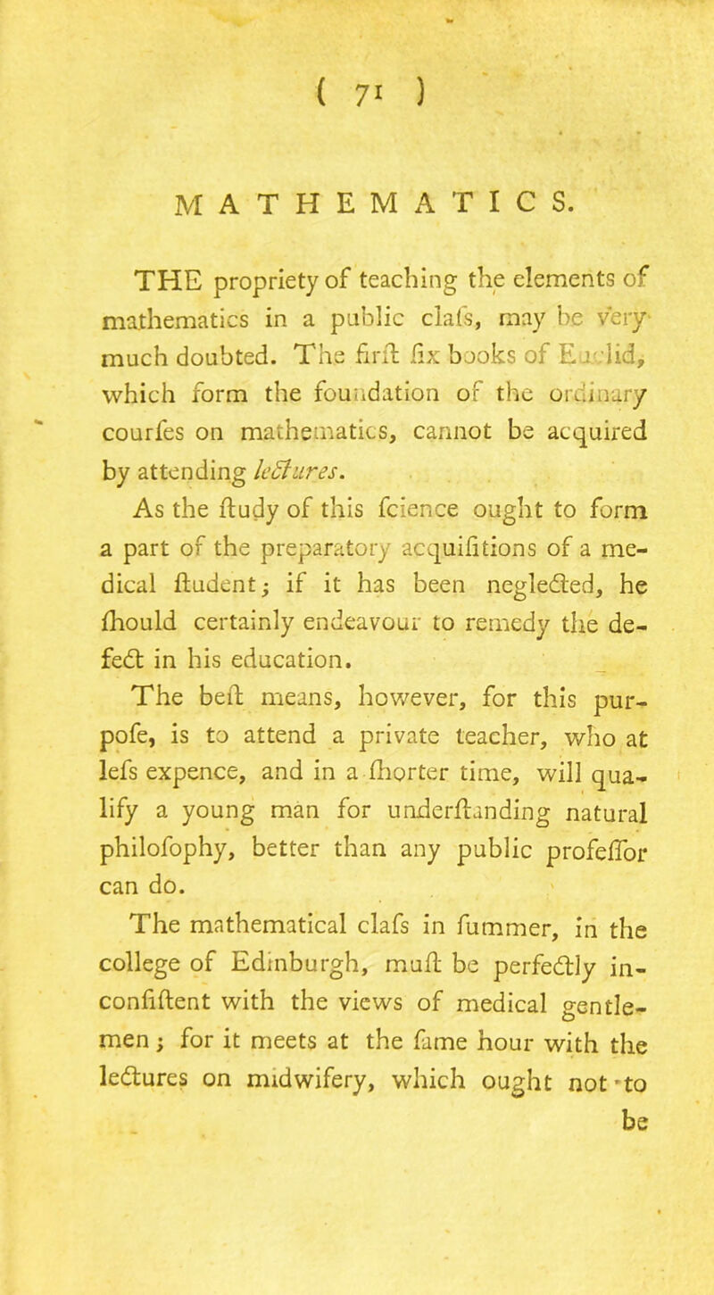 MATHEMATICS. THE propriety of teaching the elements of mathematics in a public clais, may he very much doubted. The fir ft fix books of Eo lid, which form the foundation of the ordinary courfes on mathematics, cannot be acquired by attending lectures. As the ftudy of this fcience ought to form a part of the preparatory acquifitions of a me- dical ftudent; if it has been neglefted, he fhould certainly endeavour to remedy the de- feat in his education. The bed means, however, for this pur- pofe, is to attend a private teacher, who at lefs expence, and in a fhorter time, will qua- lify a young man for underftanding natural philofophy, better than any public profefTor can do. The mathematical clafs in fummer, in the college of Edinburgh, mu ft be perfectly in- conftftent with the views of medical gentle- men ; for it meets at the fame hour with the ledtures on midwifery, which ought not'to be