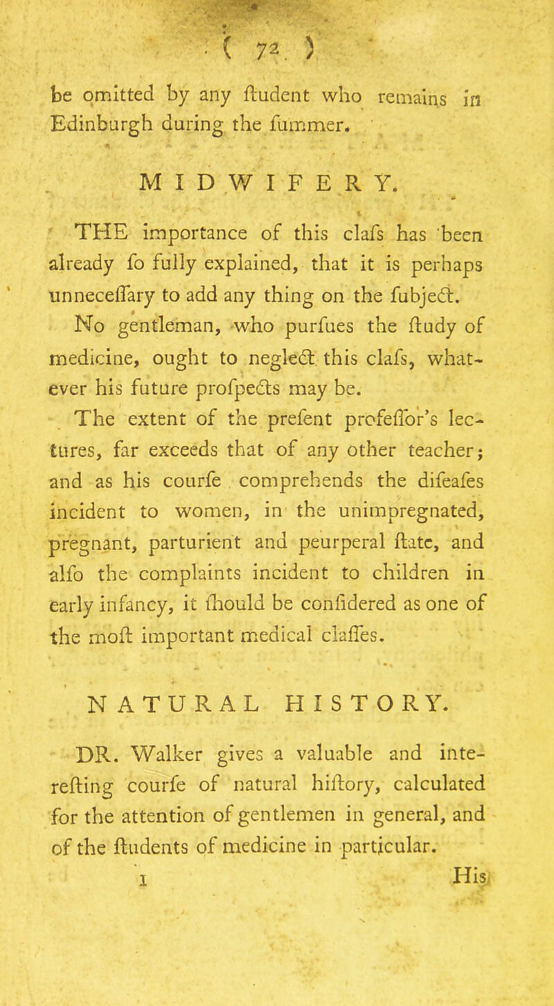 be omitted by any ftudcnt who remains in Edinburgh during the fummer. MIDWIFERY. ' * 1 TFIE importance of this clafs has been already fo fully explained, that it is perhaps unnecellary to add any thing on the fubjedt. No gentleman, who purfues the ftudy of medicine, ought to negledt this clafs, what- ever his future profpedts may be. The extent of the prefent profefToir’s lec- tures, far exceeds that of any other teacher; and as his courfe comprehends the difeafes incident to women, in the unimpregnated, pregnant, parturient and peurperal ftatc, and alfo the complaints incident to children in early infancy, it ihould be conhdered as one of the mb ft important medical claffes. NATURAL HISTORY. DR. Walker gives a valuable and inte- refting courfe of natural hiftory, calculated for the attention of gentlemen in general, and of the Undents of medicine in particular. 1 Hisj