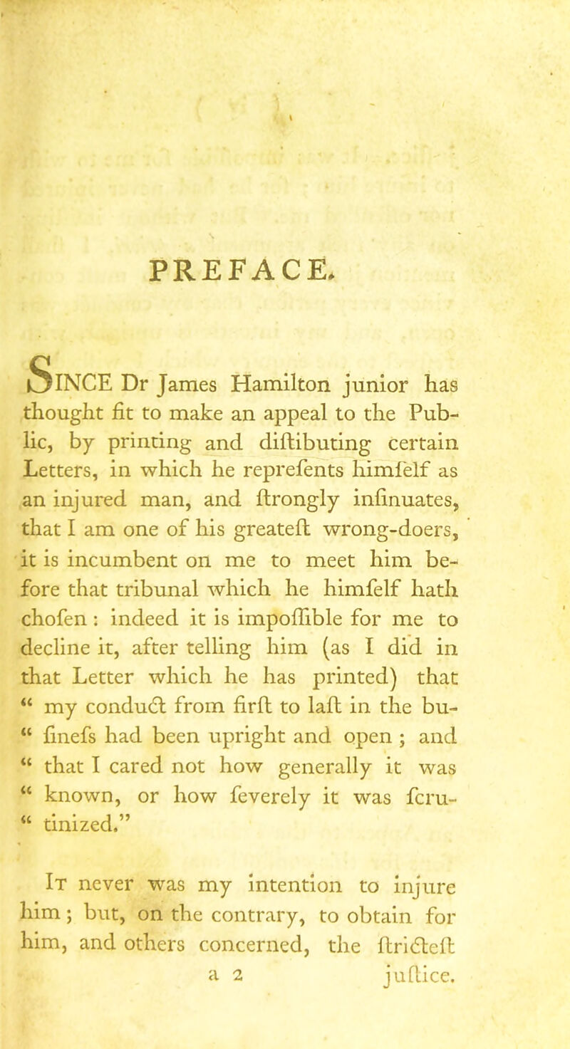 PREFACE. Since Dr James Hamilton junior has thought fit to make an appeal to the Pub- lic, by printing and diftibuting certain Letters, in which he reprefents himfelf as an injured man, and ftrongly infinuates, that I am one of his greateft wrong-doers, it is incumbent on me to meet him be- fore that tribunal which he himfelf hath chofen: indeed it is impoflible for me to decline it, after telling him (as I did in that Letter which he has printed) that “ my conduct from firft to laft in the bu- “ finefs had been upright and open ; and “ that I cared not how generally it was “ known, or how feverely it was fcru- “ tinized,” It never was my intention to injure him; but, on the contrary, to obtain for him, and others concerned, the flridteft