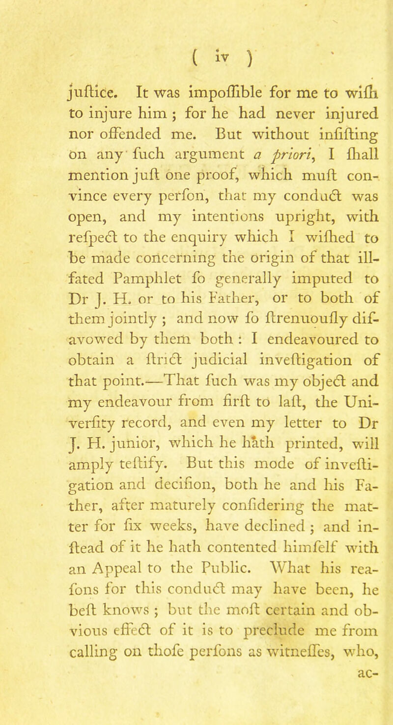 juftice. It was impoffible for me to wiHi to injure him ; for he had never injured nor offended me. But without infilling on any fuch argument a priori, I fliall mention j uft one proof, which iriuft con- vince every perfon, that my condacft was open, and my intentions upright, with refpedt to the enquiry which I wifhed to be made concerning the origin of that ill- fated Pamphlet fo generally imputed to Dr |. H. or to his Father, or to both of them jointly ; and now fo ftrenuoufly dif- avowed by them both : I endeavoured to obtain a ftncl judicial inveftigation of that point.-—That fuch was my objedt and my endeavour from firft to laft, the Uni- verfity record, and even my letter to Dr j. H. junior, which he hath printed, will amply teftify. But this mode of invefti- gation and decifion, both he and his Fa- ther, after maturely confidering the mat- ter for fix weeks, have declined ; and in- ftead of it he hath contented himfelf with an Appeal to the Public. What his rea- fons for this conduct may have been, he beft knows ; but the moft certain and ob- vious effecft of it is to preclude me from calling on thofe perfons as witneffes, who, ac-