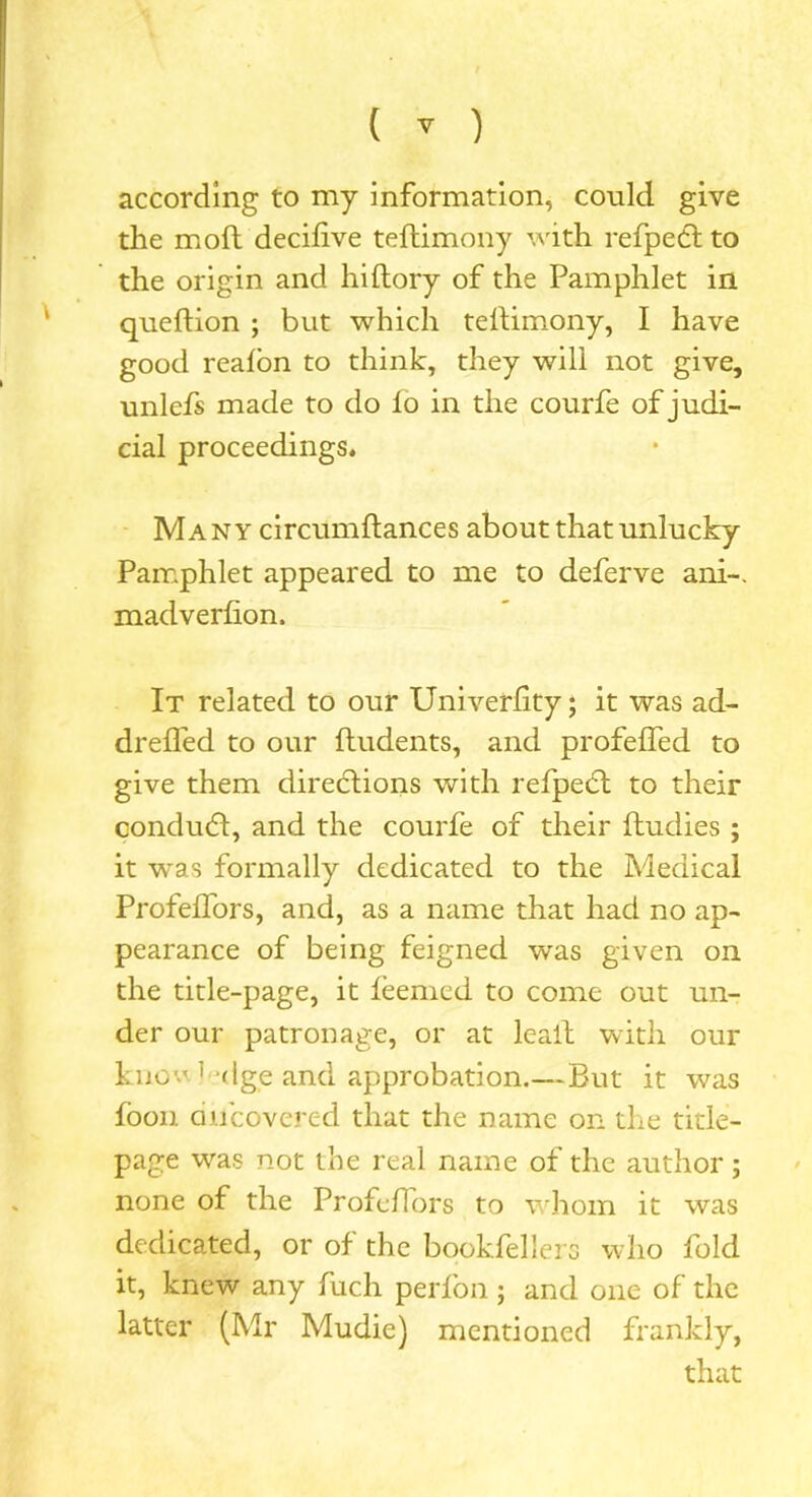 according to my information, could give the moft decilive teftimony with refpedt to the origin and hi (lory of the Pamphlet in queftion ; but which teftimony, I have good realon to think, they will not give, unlefs made to do lo in the courfe of judi- cial proceedings. Many circumftances about that unlucky Pamphlet appeared to me to deferve ani-. madverfion. It related to our Univerlity; it was ad- dreffed to our ftudents, and profelfed to give them directions with refpecl to their oondudt, and the courfe of their ftudies ; it was formally dedicated to the Medical Profeifors, and, as a name that had no ap- pearance of being feigned was given on the title-page, it teemed to come out un- der our patronage, or at leail with our know' -dge and approbation.—But it was foon aucovered that the name on die tide- page was not the real name of the author; none of the Profcflors to whom it was dedicated, or of the bookfellers who fold it, knew any fuch perfon ; and one of the latter (Mr Mudie) mentioned frankly, that