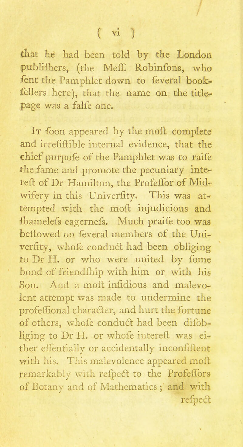 that lie had been told by the London publilhers, (the Melf. Robinfons, who lent the Pamphlet down to feveral book- fellers here), that the name on the title- page was a falfe one. It foon appeared by the moll complete and irrefiftible internal evidence, that the chief purpofe of the Pamphlet was to raife the fame and promote the pecuniary inte- I'elt of Dr Hamilton, the Profelfor of Mid- wifery in this Univerlity. This was at- tempted with the moil injudicious and fhamelefs eagernefs. Much praife too was bellowed on feveral members of the Uni- verlity, whofe conduct had been obliging to Dr H. or who were united by fome bond of friendlhip with him or with his Son. And a moll infdious and malevo- lent attempt was made to undermine the profelfonal char abler, and hurt the fortune of others, whofe conduct had been difob- liging to Dr H. or whofe intereft was ei- ther cfientially or accidentally inconfllcnt with his. This malevolence appeared moll remarkably with relpebl to the Profelfors of Botany and of Mathematicsand with relpecl \. \