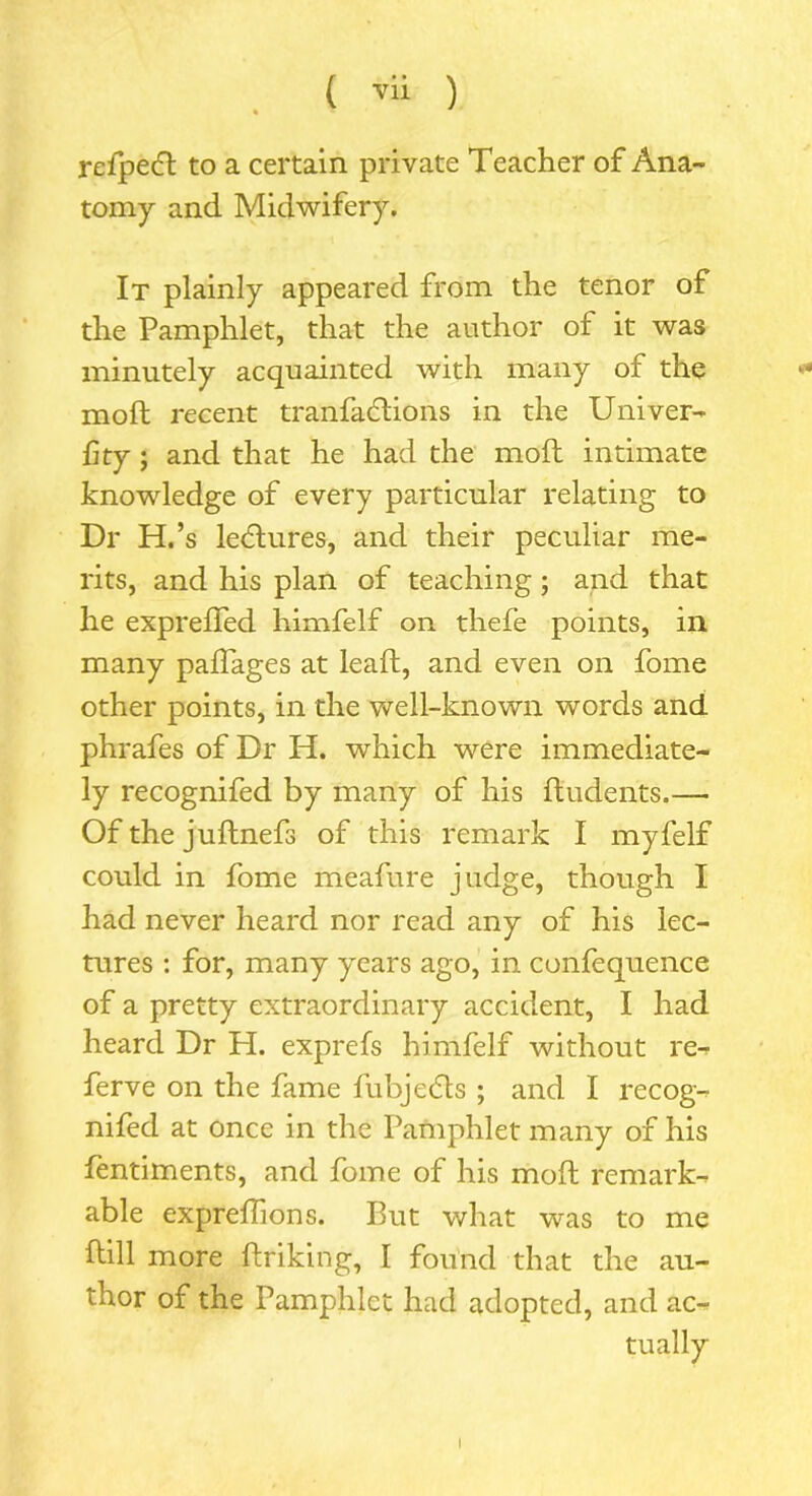 refpecft to a certain private Teacher of Ana- tomy and Midwifery. It plainly appeared from the tenor of the Pamphlet, that the author of it was minutely acquainted with many of the molt recent tranfadtions in the Univer- f ty; and that he had the moft intimate knowledge of every particular relating to Dr H.’s lectures, and their peculiar me- rits, and his plan of teaching; and that he exprefted himfelf on thefe points, in many paflages at lead, and even on fome other points, in the well-known words and phrafes of Dr H. which were immediate- ly recognifed by many of his ftudents.—• Of the juftnefs of this remark I myfelf could in fome meafure judge, though I had never heard nor read any of his lec- tures : for, many years ago, in confequence of a pretty extraordinary accident, I had heard Dr H. exprefs himfelf without re^ ferve on the fame fubjccls ; and I recog- nifed at once in the Pamphlet many of his fentiments, and fome of his moft remark- able expreftions. But what was to me ftill more ftriking, I found that the au- thor of the Pamphlet had adopted, and ac- tually I