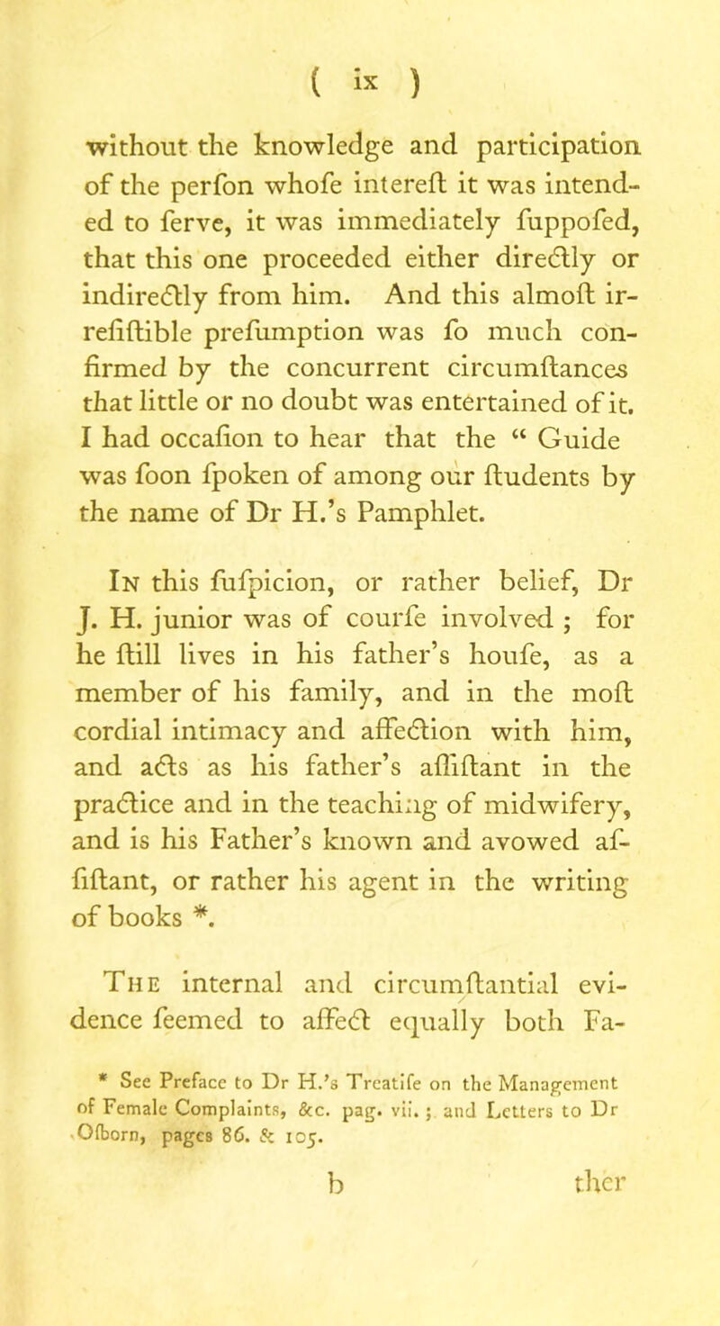 without the knowledge and participation of the perfon whofe intereft it was intend- ed to ferve, it was immediately fuppofed, that this one proceeded either direCtly or indirectly from him. And this almoft ir- refiftible prefumption was fo much con- firmed by the concurrent circumflances that little or no doubt was entertained of it. I had occafion to hear that the “ Guide was foon fpoken of among our fhudents by the name of Dr H.’s Pamphlet. In this fufpicion, or rather belief, Dr J. H. junior was of courfe involved ; for he ftill lives in his father’s houfe, as a member of his family, and in the moft cordial intimacy and affeCtion with him, and aCts as his father’s afliflant in the praCtice and in the teaching of midwifery, and is his Father’s known and avowed af- fiftant, or rather his agent in the writing of books *. The internal and circumflantial evi- dence feemed to affeCt equally both Fa- * See Preface to Dr H.’s Treatife on the Management of Female Complaints, &c. pag. vii. ; and Letters to Dr Olborn, pages 86. & 105. b thcr