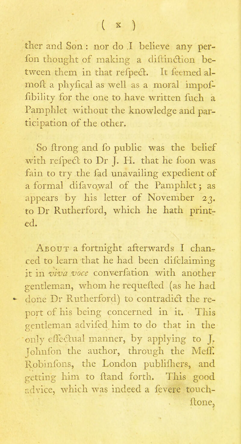 ( * ) ther and Son : nor do .1 believe any per- fon thought of making a diftin&ion be- tween them in that refpect. It feemed al- mofc a phyfical as well as a moral impof- fibility for the one to have written fuch a Pamphlet without the knowledge and par- ticipation of the other. So ftrong and fo public was the belief with refpeCl to Dr J. H. that he foon was fain to try the fad unavailing expedient of a formal difavowal of the Pamphlet; as appears by his letter of November 23. to Dr Rutherford, which he hath print- ed. About a fortnight afterwards I chan- ced to learn that he had been difclaiming it in viva voce converfation with another gentleman, whom he requelled (as he had - done Dr Rutherford) to contradict the re- port of his being concerned in it. This gentleman advifed him to do that in the only effeCtual manner, by applying to J. Johnfon the author, through the Meff. Robinfons, the London publifhers, and getting him to Hand forth. This good advice, which was indeed a fevere touch- ftone,