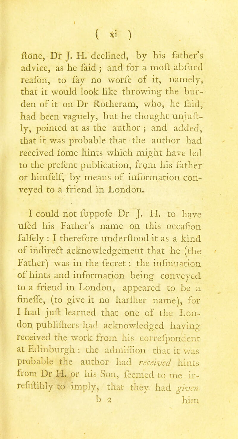 t ( xi ) ftone, Dr J. H. declined, by his father’s advice, as he faid ; and tor a moil abl'urd reafon, to fay no worfe of it, namely, that it would look like throwing the bur- den of it on Dr Rotheram, who, lie faid, had been vaguely, but he thought unjuft- ly, pointed at as the author ; and added, that it was probable that the author had received tome hints which might have led to the prefent publication, from his father or himfelf, by means of information con- veyed to a friend in London. I could not fuppofe Dr J. H. to have ufed his Father’s name on this occahon falfely : I therefore underftood it as a kind of indirect acknowledgement that he (the Father) was in the fecret : the infinuation of hints and information being conveyed to a friend in London, appeared to be a finelfe, (to give it no harfher name), for I had juft learned that one of the Lon- don publilhers had acknowledged having received the work from his correfponcient at Edinburgh : the ad million that it was probable the author had received hints from Dr H. or his Son, feemed to me ir- rcfiftibly to imply, that they had given b 2 him