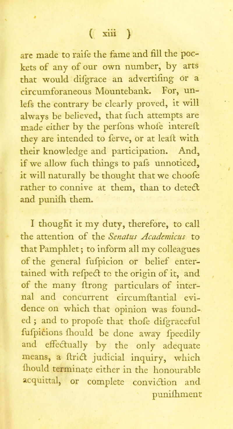 # ( xlii ) are made to raife the fame and fill the poc- kets of any of our own number, by arts that would difgrace an advertifing or a circumforaneous Mountebank. For, un- lefs the contrary be clearly proved, it will always be believed, that fuch attempts are made either by the perfons whole intereft they are intended to ferve, or at lead; with their knowledge and participation. And, if we allow fuch things to pafs unnoticed, it will naturally be thought that we choofe rather to connive at them, than to deteCt and punilh them. I thought it my duty, therefore, to call the attention of the Senatus Academicus to that Pamphlet; to inform all my colleagues of the general fnfpicion or belief enter- tained with refpeCt to the origin of it, and of the many ftrong particulars of inter- nal and concurrent circumftantial evi- dence on which that opinion was found- ed ; and to propofe that thofe difgraceful fufpicions Ihould be done away fpeedily and effectually by the only adequate means, a ftriCt judicial inquiry, which Ihould terminate either in the honourable acquittal, or complete conviction and punifhment