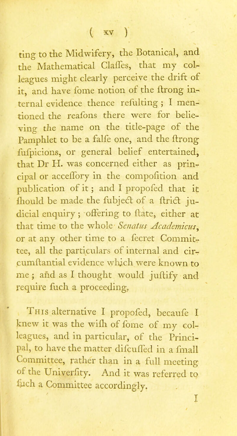 ting to the Midwifery, the Botanical, and the Mathematical Gaffes, that my col- leagues might clearly perceive the drift of it, and have fome notion of the ftrong in- ternal evidence thence refulting ; I men- tioned the reafons there were for belie- ving the name on the title-page of the Pamphlet to be a falfe one, and the ftrong fufpicions, or general belief entertained, that Dr H. was concerned either as prin- cipal or acceffory in the compofition and publication of it; and I propofed that it jfliould be made the fubjedl of a ftridt ju- dicial enquiry ; offering to date, either at that time to the whole Senatus Academicus, or at any other time to a fecret Commit- tee, all the particulars of internal and cir- cumftantial evidence which were known to me ; and as I thought would juftify and require fuch a proceeding,, This alternative I propofed, becaufe I knew it was the wifh of fome of my col- leagues, and in particular, of the Princi- pal, to have the matter difc uffed in a fmall Committee, rather than in a full meeting or the University. And it was referred to Ijuch a Committee accordingly.