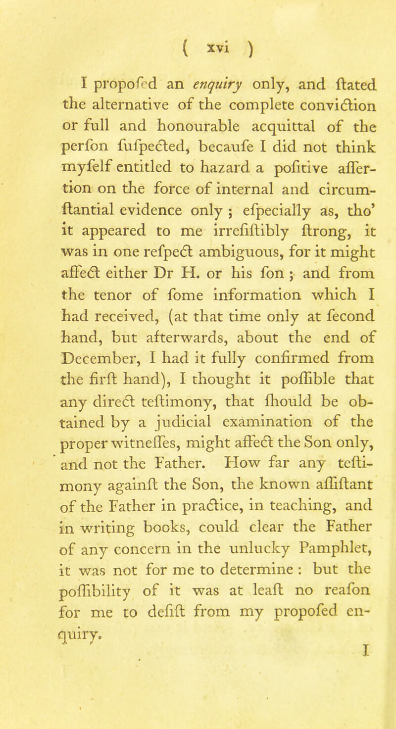 I propos'd an enquiry only, and dated the alternative of the complete convidfion or full and honourable acquittal of the perfon fufpedted, becaufe I did not think myfelf entitled to hazard a pofitive affer- tion on the force of internal and circum- ftantial evidence only ; efpecially as, tho’ it appeared to me irrefilfibly ftrong, it was in one refpedt ambiguous, for it might affedt either Dr H. or his fon ; and from the tenor of fome information which I had received, (at that time only at fecond hand, but afterwards, about the end of December, I had it fully confirmed from the firft hand), I thought it pofhble that any diredt teflimony, that fliould be ob- tained by a judicial examination of the proper witnefles, might affedt the Son only, and not the Father. How far any tefti- mony againft the Son, the known afliftant of the Father in practice, in teaching, and in writing books, could clear the Father of any concern in the unlucky Pamphlet, it was not for me to determine : but the poffibility of it was at leaft no reafon for me to delifl from my propofed en- quiry. I
