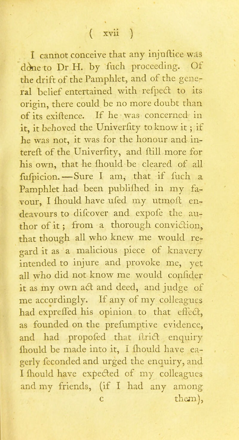 I cannot conceive that any injuftice was dckie to Dr H. by fuch proceeding. Of the drift of the Pamphlet, and of the gene- ral belief entertained with refped to its origin, there could be no more doubt than of its exigence. If he was concerned in it, it behoved the Univerfity to know it; if he was not, it was for the honour and in- terefl of the Univerlity, and ftill more for his own, that he fhould be cleared of all fufpicion.—Sure I am, that if fuch a Pamphlet had been publifhed in my fa- vour, I fhould have ufed my utmoft en- deavours to difeover and expofe the au- thor of it; from a thorough convidion, that though all who knew me would re- gard it as a malicious piece of knavery intended to injure and provoke me, yet all who did not know me would copfider it as my own ad and deed, and judge of me accordingly. If any of my colleagues had expreffed his opinion to that effed, as founded on the prefumptive evidence, and had propofed that ftrid enquiry fhould be made into it, I fhould have ea- gerly fcconded and urged the enquiry, and I fhould have expeded of my colleagues and my friends, (if I had any among c them),