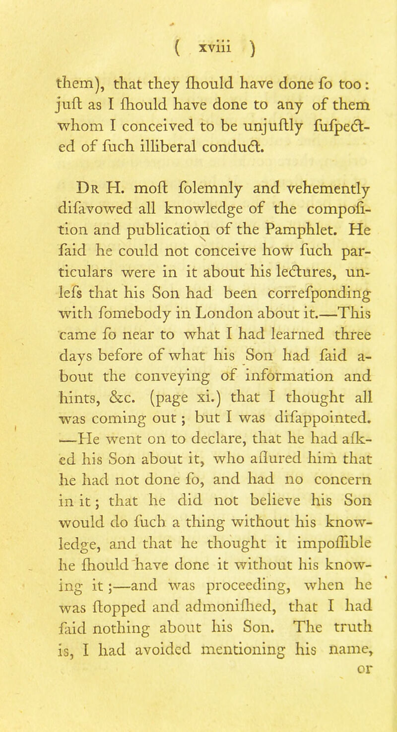 them), that they fhould have done fo too: juft as I fhould have done to any of them whom I conceived to be unjuftly fufpedl- ed of fuch illiberal condudl. Dr H. moft folemnly and vehemently difavowed all knowledge of the compofi- tion and publication of the Pamphlet. He faid he could not conceive how fuch par- ticulars were in it about his lectures, un- lefs that his Son had been correfponding with fomebody in London about it.—This came fo near to what I had learned three days before of what his Son had faid a- bout the conveying of information and hints, &c. (page xi.) that I thought all was coming out; but I was difappointed. —-He went on to declare, that he had afk- ed his Son about it, who allured him that he had not done fo, and had no concern in it; that he did not believe his Son would do fuch a thing without his know- ledge, and that he thought it impoftible he fhould have done it without his know- ing it;—and was proceeding, when he was flopped and admonifhed, that I had faid nothing about his Son. The truth is, I had avoided mentioning his name, or