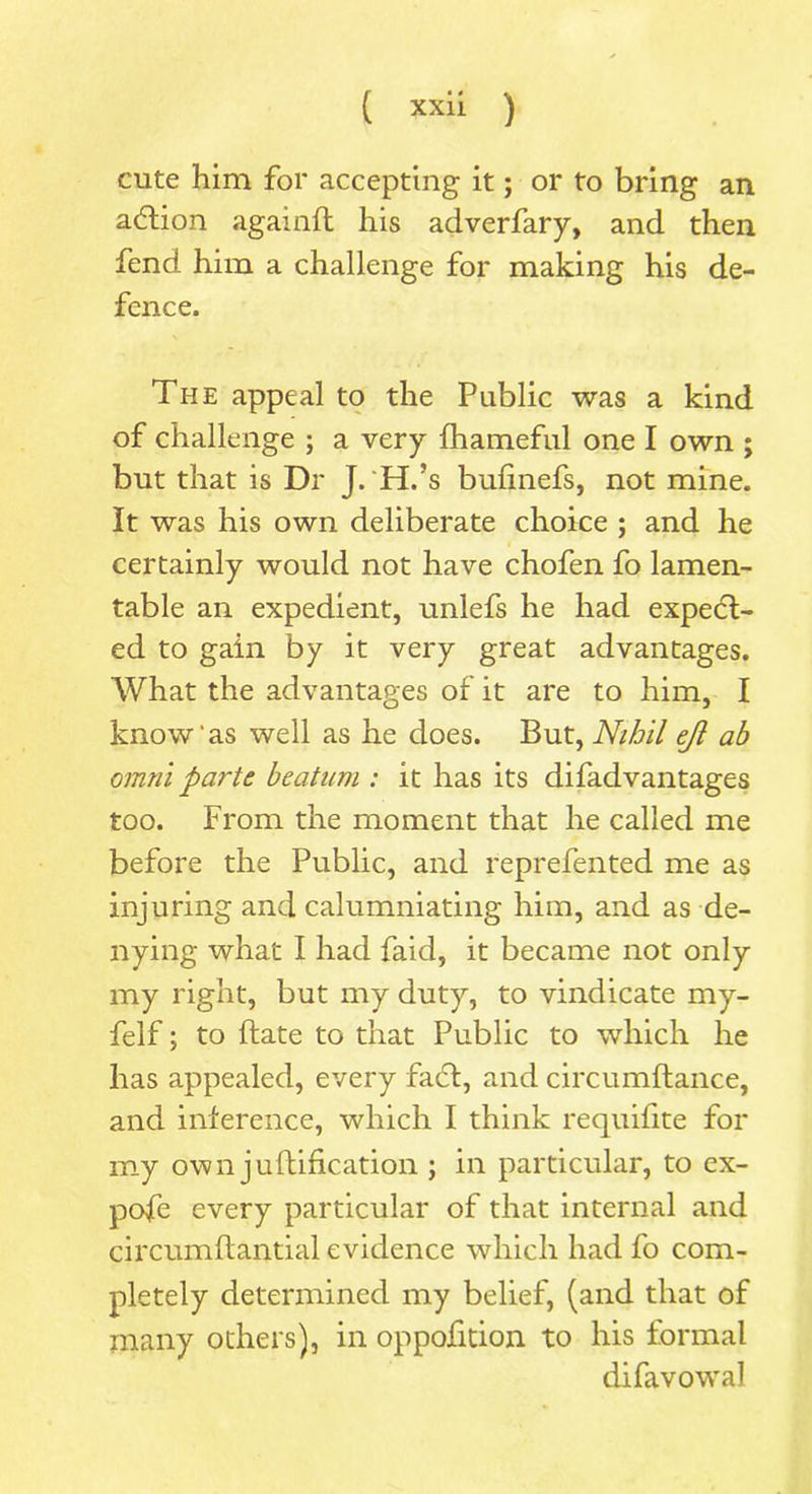 cute him for accepting it; or to bring an action againft his adverfary, and then fend him a challenge for making his de- fence. The appeal to the Public was a kind of challenge ; a very fhameful one I own ; but that is Dr J. H.’s bufinefs, not mine. It was his own deliberate choice ; and he certainly would not have chofen fo lamen- table an expedient, unlefs he had expect- ed to gain by it very great advantages. What the advantages of it are to him, I know'as well as he does. But, Nihil ejl ah omni parte beatam : it has its difadvantages too. From the moment that he called me before the Public, and reprefented me as injuring and calumniating him, and as de- nying what I had faid, it became not only my right, but my duty, to vindicate my- felf; to date to that Public to which he has appealed, every fad, and circumftance, and inference, which I think requifite for my own j unification ; in particular, to ex- pofe every particular of that internal and circumftantial evidence which had fo com- pletely determined my belief, (and that of many others), in oppofition to his formal difavowal