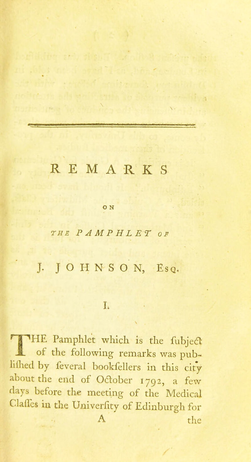 \ REMARKS the PAMPHLET or J. JOHNSON, Esq, I, \ THE Pamphlet which is the fubjeft of the following remarks was pub- lilhed by feveral bookfellers in this city about the end of October 1792, a few days before the meeting of the Medical Clades in the Univerlity of Edinburgh for A the