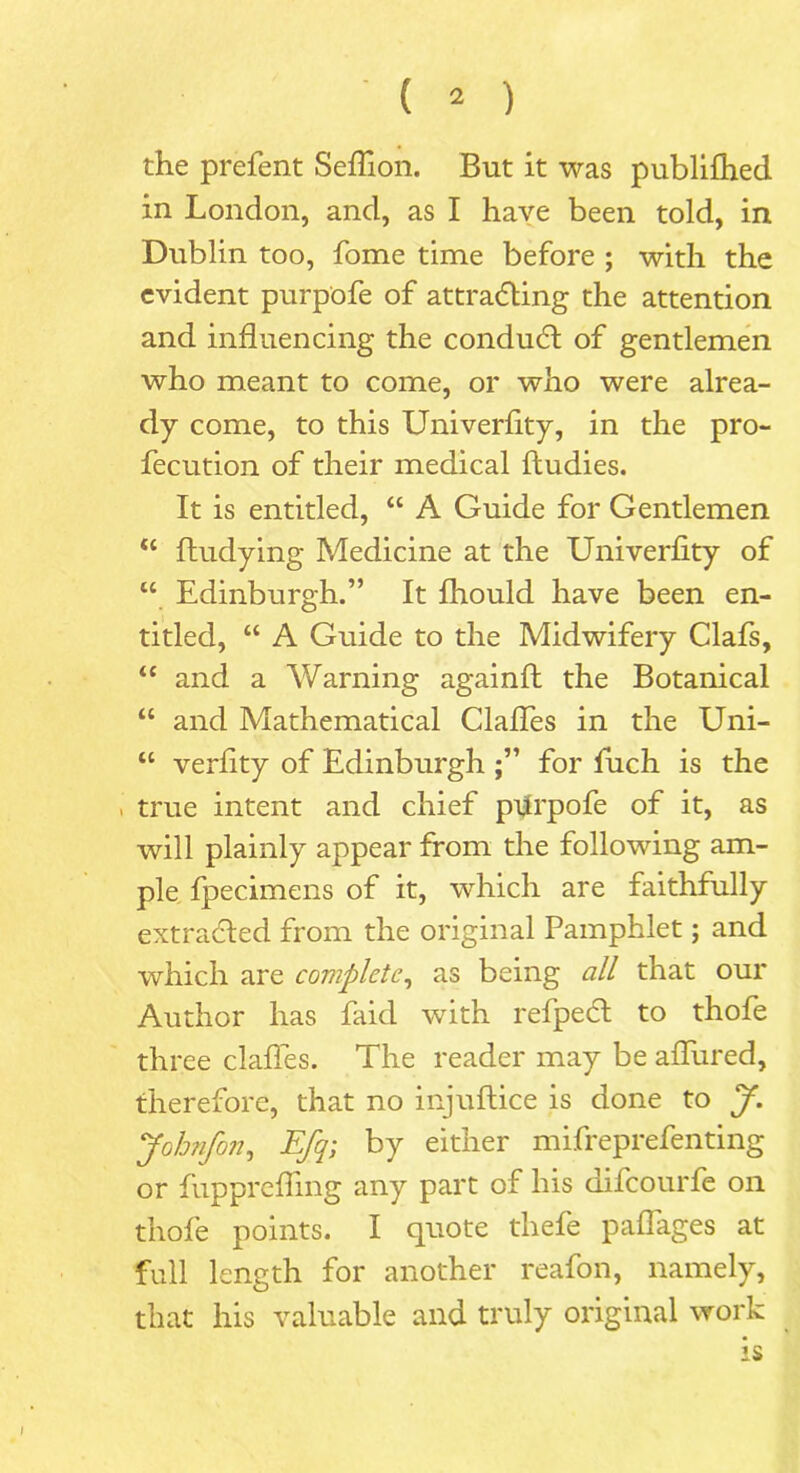 ' ( * ) the prefent Seflion. But it was publilhed in London, and, as I have been told, in Dublin too, fome time before ; with the evident purpofe of attracting the attention and influencing the conduct of gentlemen who meant to come, or who were alrea- dy come, to this Univerflty, in the pro- fecution of their medical ftudies. It is entitled, “ A Guide for Gentlemen “ ftudying Medicine at the Univerflty of u Edinburgh.” It fhould have been en- titled, “ A Guide to the Midwifery Clafs, u and a Warning againft the Botanical “ and Mathematical Clafles in the Uni- “ verflty of Edinburgh for fuch is the . true intent and chief pprpofe of it, as will plainly appear from the following am- ple Ipecimens of it, which are faithfully extracted from the original Pamphlet; and which are complete, as being all that our Author has Paid with refpeeft to thofe three clafles. The reader may be allured, therefore, that no injuflice is done to J. Jobnfon, Efq; by either mifreprefenting or fupprelfmg any part of his difeourfe on thofe points. I quote thefe paflages at full length for another reafon, namely, that his valuable and truly original work is