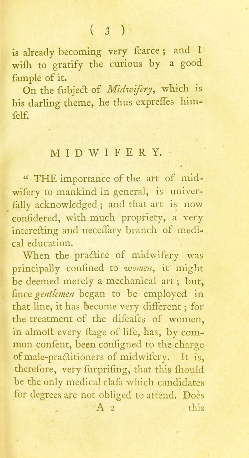 is already becoming very fcarce ; and I wifh to gratify the curious by a good fample of it. On the fubjedl of Midwifery, which is his darling theme, he thus expreifes him- felf. MIDWIFERY. 0 “ THE importance of the art of mid- wifery to mankind in general, is univer- fally acknowledged; and that art is now confidered, with much propriety, a very interefting and neceffary branch of medi- cal education. When the pradlice of midwifery was principally confined to women, it might be deemed merely a mechanical art; but, fince gentlemen began to be employed in that line, it has become very different; for the treatment of the difeafes of women, in almoft every ftage of life, has, by com- mon confent, been configned to the charge of male-pradlitioners of midwifery. It is, therefore, very furprifing, that this fhoiild be the only medical clafs which candidates for degrees are not obliged to attend. Does A 2 this
