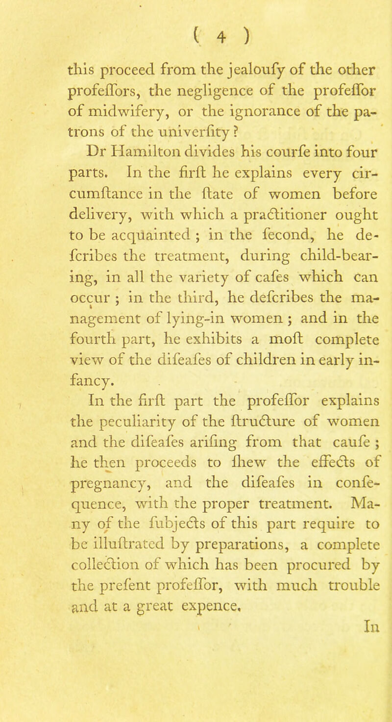 this proceed from the jealoufy of the other profeffors, the negligence of the profeffor of midwifery, or the ignorance of the pa- trons of the univerdty ? Dr Hamilton divides his courfe into four parts. In the firfl he explains every cir- cumftance in the date of women before delivery, with which a practitioner ought to be acquainted ; in the fecond, he de- fcribes the treatment, during child-bear- ing, in all the variety of cafes which can occur ; in the third, he defcribes the ma- nagement of lying-in women ; and in the fourth part, he exhibits a mod complete view of the difeafes of children in early in- fancy. In the drd part the profeffor explains the peculiarity of the druCture of women and the difeafes arifing from that caufe ; he then proceeds to diew the effeCts of pregnancy, and the difeafes in confe- quence, with the proper treatment. Ma- ny of the fubjeCts of this part require to be illudrated by preparations, a complete collection of which has been procured by the prefent profeffor, with much trouble and at a great expence. In