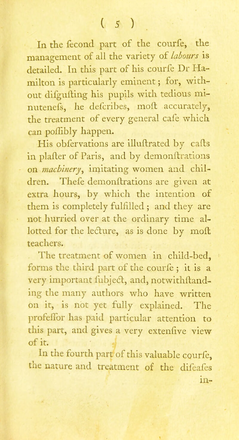 In the lecond part of the courfe, the management of all the variety of labours is detailed. In this part of his courfe Dr Ha- milton is particularly eminent; for, with- out difgufting his pupils with tedious mi- nutenefs, he defcribes, molt accurately, the treatment of every general cafe which can pofhbly happen. His obfervations are illuflrated by calls in plafter of Paris, and by demonftrations on machinery, imitating women and chil- dren. Thefe demonftrations are given at extra hours, by which the intention of them is completely fulfilled ; and they are not hurried over at the ordinary time al- lotted for the ledlure, as is done by moll teachers. The treatment of women in child-bed, forms the third part of the courfe ; it is a very important fubjedl, and, notwithlland- ing the many authors who have written on it, is not yet fully explained. The profelfor has paid particular attention to this part, and gives a very extenfive view of it. In the fourth part of this valuable courfe, the nature and treatment of the difeafes in-