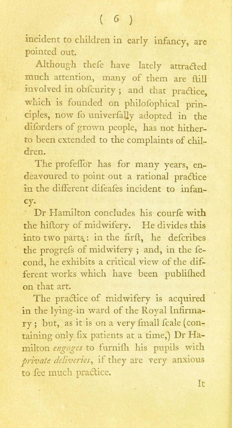 incident to children in early infancy, are pointed out. Although thefe have lately attracted much attention, many of them are hill involved in obfcurity ; and that practice, which is founded on philosophical prin- ciples, now fo univerfaUy adopted in the diforders of grown people, has not hither- to been extended to the complaints of chil- dren. The profeffor has for many years, en- deavoured to point out a rational practice in the different difeafes incident to infan- cy* Dr Hamilton concludes his courfe with the hiftory of midwifery. He divides this into two parts.: in the firft, he defcribes the progrefs of midwifery ; and, in the fe- cond, he exhibits a critical view of the dif- ferent works which have been publifhed on that art. The pradlice of midwdfery is acquired in the lying-in ward of the Royal Infirma- ry ; but, as it is on a very fmall fcale (con- taining only fix patients at a time,) Dr Ha- milton engages to furnifh his pupils with private deliveries, if they are very anxious to fee much practice. It