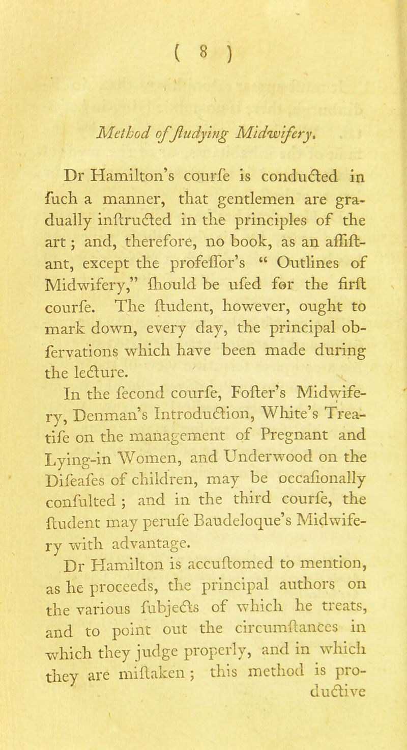 Method of fludying Midwifery. Dr Hamilton’s conrfe is conducted in fuch a manner, that gentlemen are gra- dually inftrudted in the principles of the art; and, therefore, no book, as an affift- ant, except the profeffor’s “ Outlines of Midwifery,” fhould be ufed for the firft courfe. The ftudent, however, ought to mark down, every day, the principal ob- fervations which have been made during the ledture. In the fecond courfe, Fofter’s Midwife- ry, Denman’s Introduction, White’s Trea- tife on the management of Pregnant and Lying-in Women, and Underwood on the Difeafes of children, may be occafionally confulted ; and in the third courfe, the ftudent may perufe Baudeloque’s Midwife- ry with advantage. Dr Hamilton is accuftomed to mention, as he proceeds, the principal authors on the various fubjedts of which he tieats, and to point out the circumftances in which they judge properly, and in which they are miftaken ; this method is pro- dudtive
