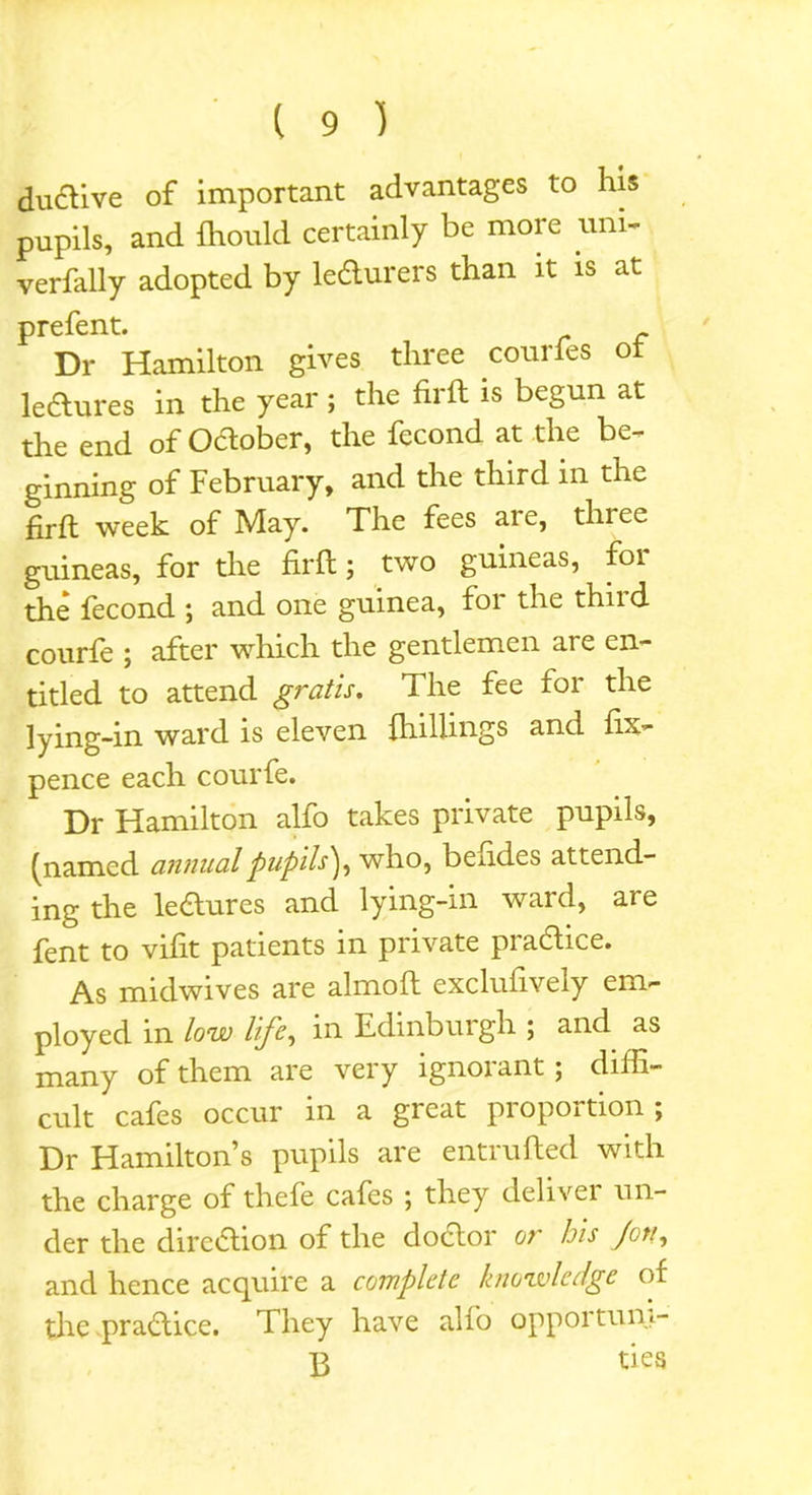 dudive of important advantages to his pupils, and fhould certainly be more uni- verfally adopted by ledurers than it is at prefent. Dr Hamilton gives three courfes ot ledures in the year ; the firft is begun at the end of Odober, the fecond at the be- ginning of February, and the third in the firft week of May. The fees are, three guineas, for the firft; two guineas, for the lecond ; and one guinea, foi the thiid courfe ; after which the gentlemen are en- titled to attend gratis. The fee for the lying-in ward is eleven {hillings and fix- pence each courfe. Dr Hamilton alfo takes private pupils, (named annual pupils'}, who, beudes attend- ing the leaures and lying-in ward, are fent to vifit patients in private pradice. As midwives are almoft exclufively em- ployed in low life, in Edinburgh ; and as many of them are very ignorant; diffi- cult cafes occur in a great proportion ; Dr Hamilton’s pupils are entrufted with the charge of thefe cafes ; they deliver un- der the dircdion of the dodor or his Jon, and hence acquire a complete knowledge of the pradice. They have alfo opportuni- B ties