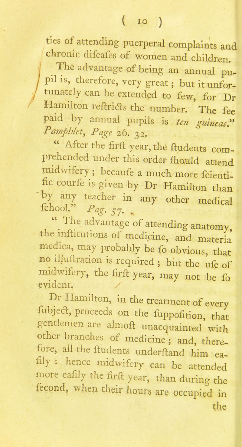 ( 1° ) ties of attending puerperal complaints and chronic difeafes of women and children. I The advantage of being an annual pu- / pi1 1S’ therefore, very great; but it unfor- tunately can be extended to few, for Dr Hamilton re drifts the number. The fee paid by annual pupils is ten guineas.” Pamphlet, Page 26. 32. “ After tlle firft year, the ftudents com- prehended under this order fhould attend midwifery; becaufe a much more feienti- fic courfe is given by Dr Hamilton than by any teacher in any other medical ichool. Pag- 57. “ The advantage of attending anatomy the mftitutions of medicine, and materia medica, may probably be fo obvious, that no illuftration is required ; but the ufe of midwifery, the firft year, may not be fo evident. / Da Hamilton, in the treatment of every fubjecd, proceeds on the fuppofition, that gentlemen are almoft unacquainted with other branches of medicine ; and, there- fore, all the ftudents underhand him ea- fly : hence midwifery can be attended more eafily the firft year, than during the fecond, when their hours are occupied in the