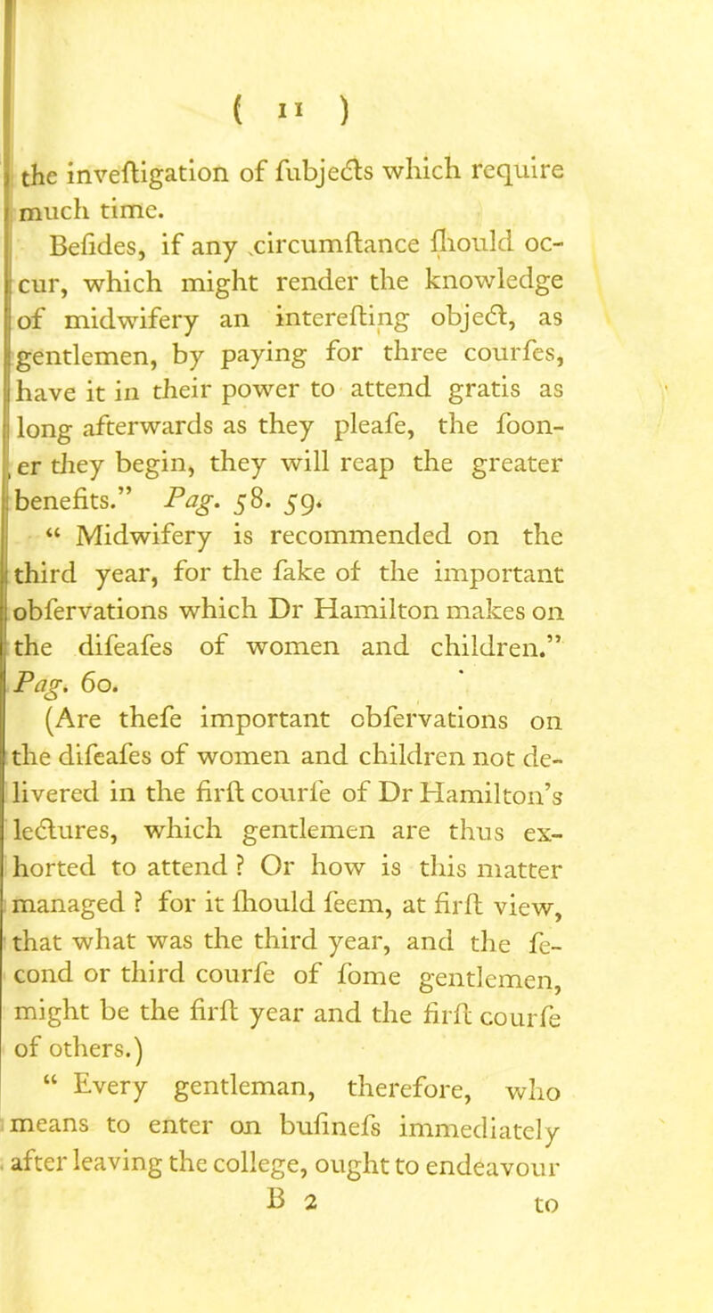 the inveftigation of fubjedts which require much time. Betides, if any xircumftance fliould oc- ; cur, which might render the knowledge of midwifery an interefting objedt, as gentlemen, by paying for three courfes, have it in their power to attend gratis as j long afterwards as they pleafe, the foon- , er they begin, they will reap the greater benefits.” Pag. 58. 59. “ Midwifery is recommended on the third year, for the fake of the important obfervations which Dr Hamilton makes on the difeafes of women and children.” Pag. 60. (Are thefe important obfervations on the difeafes of women and children not de- livered in the firft courfe of Dr Hamilton’s ledlures, which gentlemen are thus ex- horted to attend ? Or how is this matter managed ? for it fhould feem, at firft view, that what was the third year, and the fe- cond or third courfe of fome gentlemen, might be the firft year and the firft courfe of others.) “ Every gentleman, therefore, who means to enter on buhnefs immediately after leaving the college, ought to endeavour