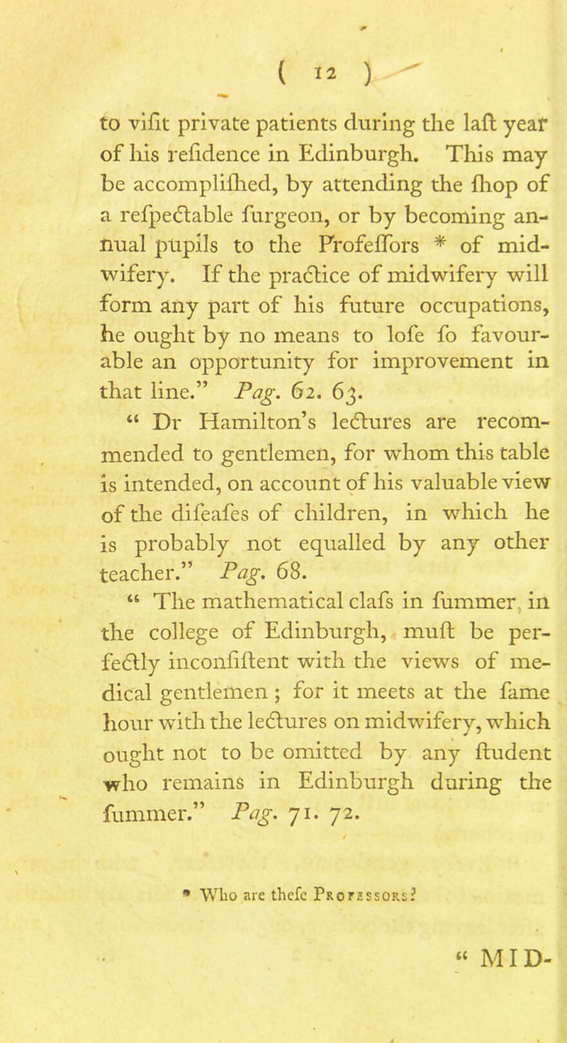 to vifit private patients during the laft year of liis refidence in Edinburgh. This may be accomplifhed, by attending the {hop of a refpedtable furgeon, or by becoming an- nual pupils to the Frofeffors * of mid- wifery. If the practice of midwifery will form any part of his future occupations, he ought by no means to lofe fo favour- able an opportunity for improvement in that line.” Pag. 62. 63. “ Dr Hamilton’s lectures are recom- mended to gentlemen, for whom this table is intended, on account of his valuable view of the difeafes of children, in which he is probably not equalled by any other teacher.” Pag. 68. “ The mathematical clafs in fummer in the college of Edinburgh, muft be per- fectly inconfiftent with the views of me- dical gentlemen; for it meets at the fame hour with the lectures on midwifery, which ought not to be omitted by any ftudent who remains in Edinburgh during the fummer.” Pag. 71. 72. * Wlio are thcfc PaorissoRs?