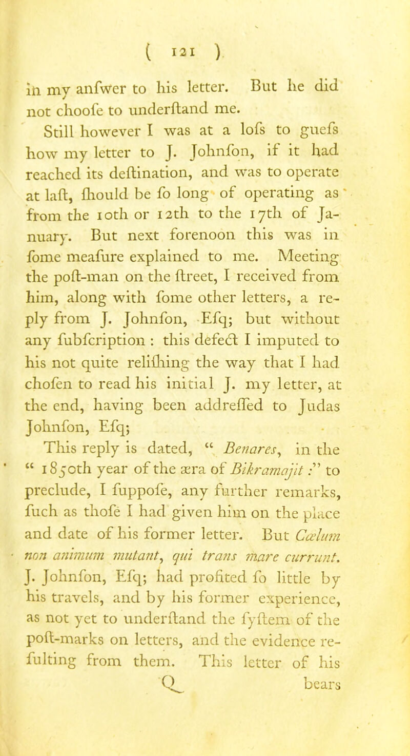 in my anfwer to his letter. But lie did not choofe to underftand me. Still however I was at a lofs to guefs how my letter to J. Johnfon, if it had reached its deftination, and was to operate at laft, fhould be fo long of operating as * from the ioth or 12th to the 17th of Ja- nuary. But next forenoon this was in fome meafure explained to me. Meeting the poft-man on the ftreet, I received from him, along with fome other letters, a re- ply from J. Johnfon, Efq; but without any fubfcription : this clefedt I imputed to his not quite relifhing the way that I had chofen to read his initial J. my letter, at the end, having been addreffed to Judas Johnfon, Efq; This reply is dated, “ Benares, in the “ 1850th year of the xra of Bikramajitto preclude, I fuppofe, any further remarks, fuch as thofe I had given him on the place and date of his former letter. But Cerium non animum mutant, qui trans mare currunt. J. Johnfon, Efq; had profited fo little by his travels, and by his former experience, as not yet to underftand the fyftem of the poft-marks on letters, and the evidence re- fulting from them. This letter of his bears