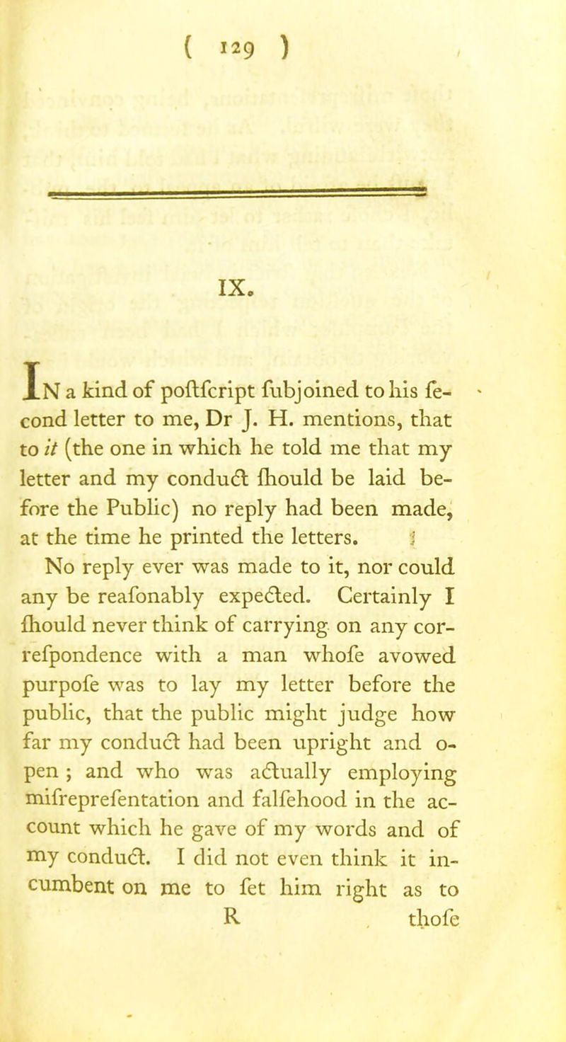 IX. In a kind of poftfcript fubjoined to liis fe- ' cond letter to me, Dr J. H. mentions, that to it (the one in which he told me that my letter and my condudt fhould be laid be- fore the Public) no reply had been made, at the time he printed the letters. No reply ever was made to it, nor could any be reafonably expelled. Certainly I fhould never think of carrying on any cor- refpondence with a man whofe avowed purpofe was to lay my letter before the public, that the public might judge how far my conduct had been upright and o- pen ; and who was actually employing mifreprefentation and falfehood in the ac- count which he gave of my words and of my condudt. I did not even think it in- cumbent on me to fet him right as to R thofe